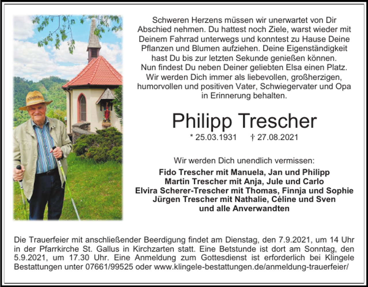 <p>Schweren Herzens müssen wir unerwartet von Dir<br />Abschied nehmen. Du hattest noch Ziele, warst wieder mit<br />Deinem Fahrrad unterwegs und konntest zu Hause Deine<br />Pflanzen und Blumen aufziehen. Deine Eigenständigkeit<br />hast Du bis zur letzten Sekunde genießen können.<br />Nun findest Du neben Deiner geliebten Elsa einen Platz.<br />Wir werden Dich immer als liebevollen, großherzigen,<br />humorvollen und positiven Vater, Schwiegervater und Opa<br />in Erinnerung behalten.</p><p>Philipp Trescher<br />* 25.03.1931</p><p>27.08.2021</p><p>Wir werden Dich unendlich vermissen:<br />Fido Trescher mit Manuela, Jan und Philipp<br />Martin Trescher mit Anja, Jule und Carlo<br />Elvira Scherer-Trescher mit Thomas, Finnja und Sophie<br />Jürgen Trescher mit Nathalie, Céline und Sven<br />und alle Anverwandten</p><p>Die Trauerfeier mit anschließender Beerdigung findet am Dienstag, den 7.9.2021, um 14 Uhr<br />in der Pfarrkirche St. Gallus in Kirchzarten statt. Eine Betstunde ist dort am Sonntag, den<br />5.9.2021, um 17.30 Uhr. Eine Anmeldung zum Gottesdienst ist erforderlich bei Klingele<br />Bestattungen unter 07661/99525 oder www.klingele-bestattungen.de/anmeldung-trauerfeier/</p>