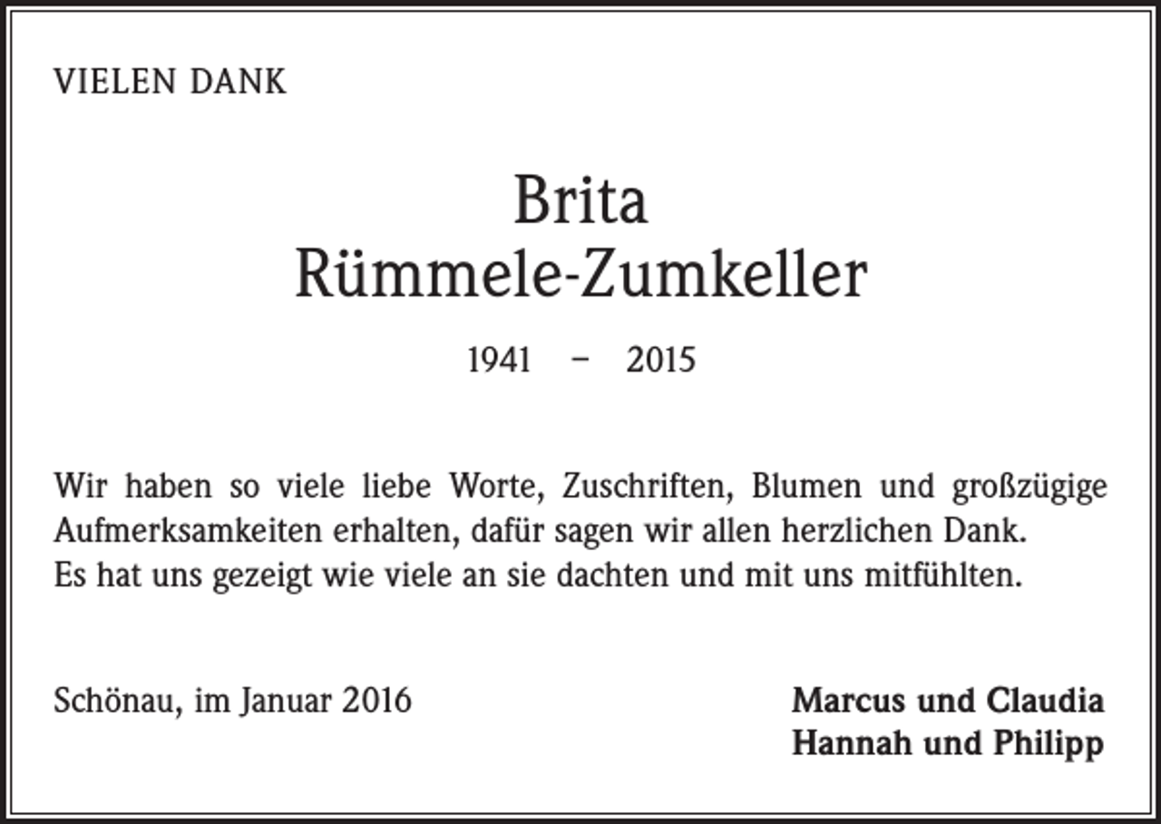 <p>VIELEN DANK</p><p>Brita<br />Rümmele-Zumkeller<br />1941 – 2015<br />Wir haben so viele liebe Worte, Zuschriften, Blumen und großzügige<br />­Aufmerksamkeiten erhalten, dafür sagen wir allen herzlichen Dank.<br />Es hat uns gezeigt wie viele an sie dachten und mit uns mitfühlten.<br />Schönau, im Januar 2016 Marcus und Claudia<br />Hannah und Philipp</p>