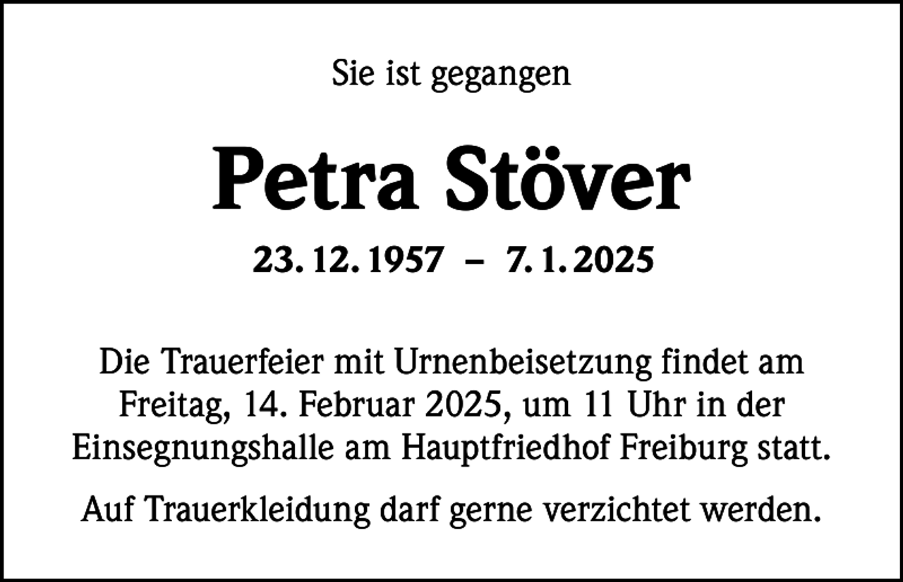 <p>Sie ist gegangen</p><p>Petra Stöver<br />23. 12. 1957 – 7. 1. 2025<br />Die Trauerfeier mit Urnenbeisetzung findet am<br />Freitag, 14. Februar 2025, um 11 Uhr in der<br />Einsegnungshalle am Hauptfriedhof Freiburg statt.<br />Auf Trauerkleidung darf gerne verzichtet werden.</p>
