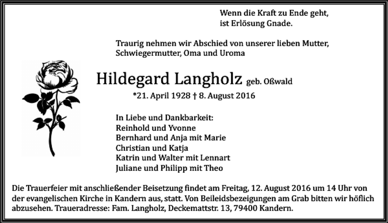 <p>Wenn die Kraft zu Ende geht,<br />ist Erlösung Gnade.<br />Traurig nehmen wir Abschied von unserer lieben Mutter,<br />Schwiegermutter, Oma und Uroma</p><p>Hildegard Langholz geb. Oßwald<br />*21. April 1928 † 8. August 2016<br />In Liebe und Dankbarkeit:<br />Reinhold und Yvonne<br />Bernhard und Anja mit Marie<br />Christian und Katja<br />Katrin und Walter mit Lennart<br />Juliane und Philipp mit Theo<br />Die Trauerfeier mit anschließender Beisetzung findet am Freitag, 12. August 2016 um 14 Uhr von<br />der evangelischen Kirche in Kandern aus, statt. Von Beileidsbezeigungen am Grab bitten wir höflich<br />abzusehen. Traueradresse: Fam. Langholz, Deckemattstr. 13, 79400 Kandern.</p>
