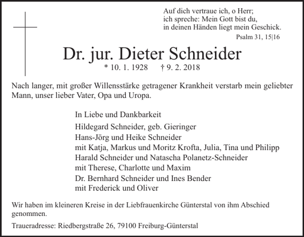 <p>AAuf<br />uf didich<br />c h vvertraue<br />ertr a u e i cich,<br />h, oo HHerr;<br />err;<br />iich<br />c h spreche:<br />s pr e c h e: Mein<br />M ei n Gott<br />G ott bist<br />bist du,<br />d u,<br />iinn deinen<br />d ei n e n Händen<br />H ä n d e n li<br />e gt mein<br />mei n Geschick.<br />G es c hi c k.<br />liegt<br />Psalm<br />Ps<br />al m 331,<br />1, 115|16<br />5| 1 6</p><p>Dr.<br />ur. Di<br />et er SSchneider<br />c h n ei d er<br />Dr.j jur.<br />Dieter<br />1. 11928<br />** 110.<br />0. 1.<br />928</p><p>9. 2.<br />2. 22018<br />†† 9.<br />018</p><p>NNach<br />a c h l alanger,<br />n g er, mit<br />mit grgroßer<br />o ß er Willensstärke<br />W ill e nsst är k e getragener<br />g etr a g e n er Krankheit<br />Kr a n k h eit verstarb<br />v erst ar b mein<br />m ei n geliebter<br />g eli e bt er<br />MMann,<br />a n n, u unser<br />ns er li lieber<br />e b er Vat<br />er, Opa<br />O p a und<br />u n d Uropa.<br />Ur o p a.<br />Vater,<br />IInn Liebe<br />Li e b e und<br />u n d Dankbarkeit<br />D a n k b ar k eit<br />Hil<br />d e g ar d SSchneider,<br />c h n ei d er, ggeb.<br />e b . Gieringer<br />Gi eri n g er<br />Hildegard<br />HHans-Jörg<br />a ns-J ör g uund<br />n d HHeike<br />ei k e SSchneider<br />c h n ei d er<br />mit KKatja,<br />mit<br />atj a, Markus<br />M ar k us uund<br />n d Moritz<br />M orit z Krofta,<br />Kr oft a, JJulia,<br />uli a, Tina<br />Ti n a uund<br />n d Philipp<br />P hili p p<br />H ar al d SSchneider<br />c h n ei d er uund<br />n d NNatascha<br />a t as c h a Polanetz-Schneider<br />P ol a n et z- S c h n ei d er<br />Harald<br />mit<br />h er es e, CCharlotte<br />h arl ott e uund<br />n d Maxim<br />M a xi m<br />mit TTherese,<br />Dr. BBernhard<br />Dr.<br />er n h ar d SSchneider<br />c h n ei d er uund<br />n d IInes<br />n es Bender<br />B e n d er<br />mit<br />e d eri c k uund<br />n d Oli<br />v er<br />mitFrFrederick<br />Oliver<br />Wirh ahaben<br />Wir<br />b e n i im<br />m klkleineren<br />ei n er e n KKreise<br />r eis e iinn der<br />d er Liebfrauenkirche<br />Li e bfr a u e n kirc h e Günterstal<br />G ü nt erst al von<br />v o n iihm<br />h m Abschied<br />A bs c hi e d<br />genommen.<br />g e n o m m e n.<br />Traueradresse:<br />Tr<br />a u er a dr ess e: Riedbergstraße<br />Ri e d b er gs tr a ß e 26,<br />2 6, 79100<br />7 9 1 Freiburg-Günterstal<br />Fr ei b ur g-G ü nt erst al</p>