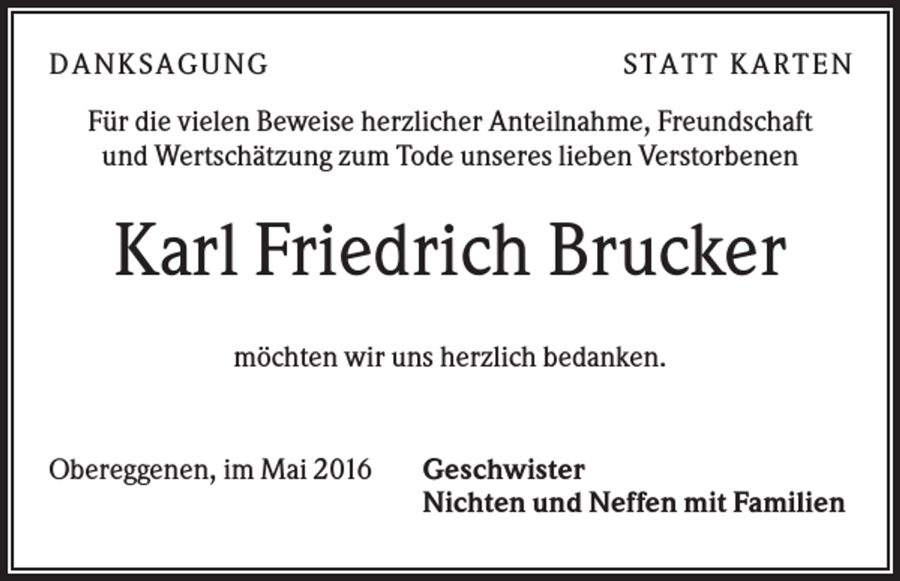 <p>D A NK S A G U NG</p><p>S T A T T K A R T EN</p><p>Für die vielen Beweise herzlicher Anteilnahme, Freundschaft<br />und Wertschätzung zum Tode unseres lieben Verstorbenen</p><p>Karl Friedrich Brucker<br />möchten wir uns herzlich bedanken.</p><p>Obereggenen, im Mai 2016</p><p>Geschwister<br />Nichten und Neffen mit Familien</p>
