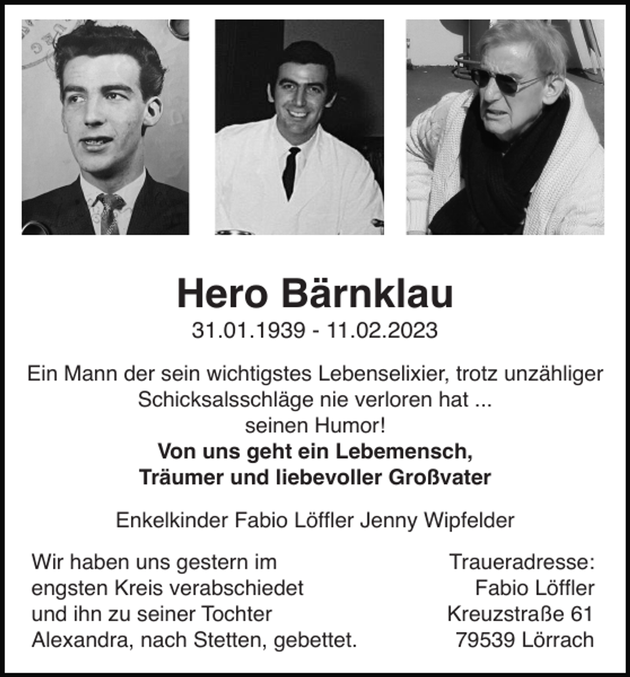 <p>Hero Bärnklau<br />31.01.1939 - 11.02.2023<br />Ein Mann der sein wichtigstes Lebenselixier, trotz unzähliger<br />Schicksalsschläge nie verloren hat ...<br />seinen Humor!<br />Von uns geht ein Lebemensch,<br />Träumer und liebevoller Großvater<br />Enkelkinder Fabio Löfﬂer Jenny Wipfelder<br />Wir haben uns gestern im<br />engsten Kreis verabschiedet<br />und ihn zu seiner Tochter<br />Alexandra, nach Stetten, gebettet.</p><p>Traueradresse:<br />Fabio Löfﬂer<br />Kreuzstraße 61<br />79539 Lörrach</p>