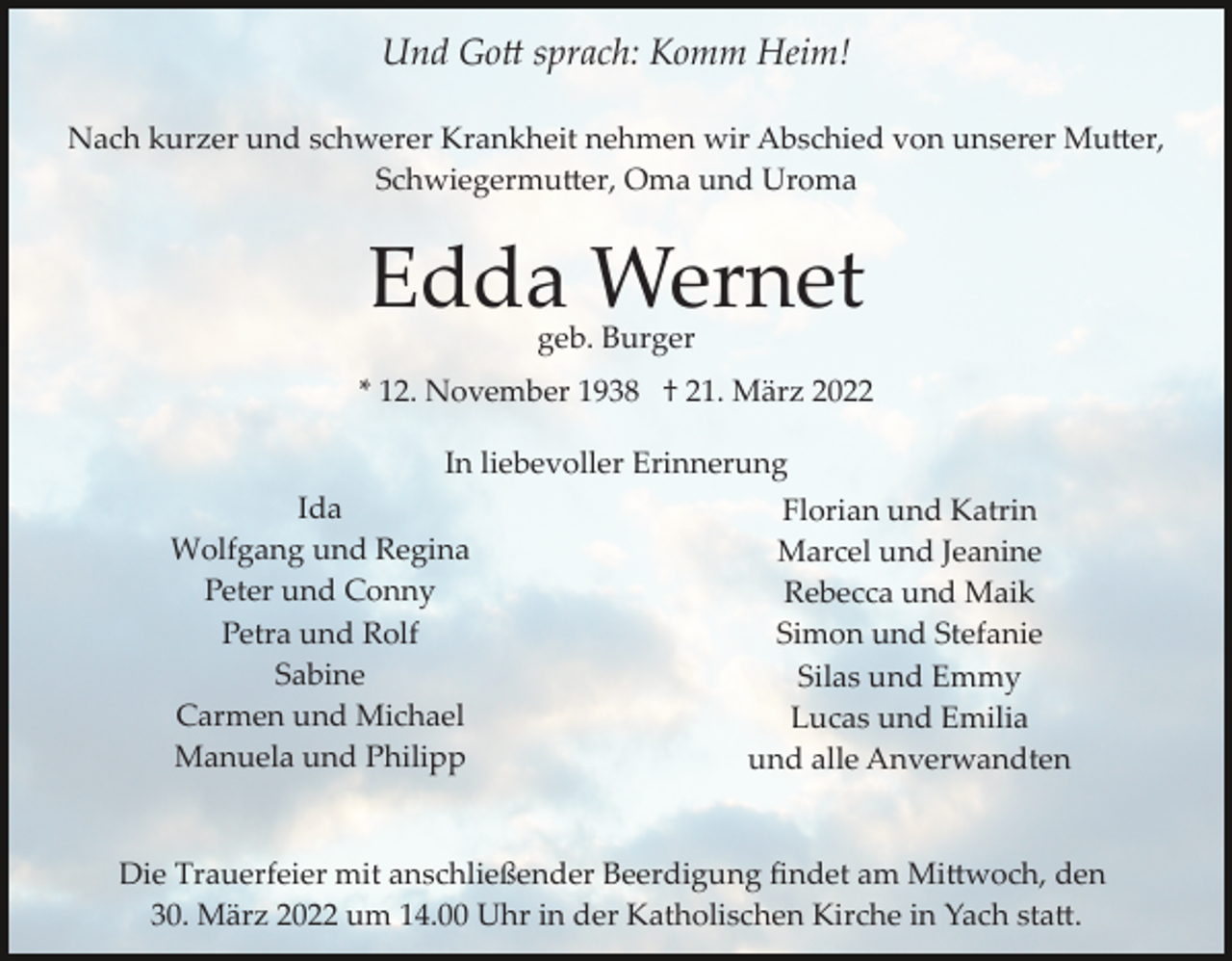 <p>Und Go� sprach: Komm Heim!<br />Nach kurzer und schwerer Krankheit nehmen wir Abschied von unserer Mu�er,<br />Schwiegermu�er, Oma und Uroma</p><p>Edda Wernet<br />geb. Burger</p><p>* 12. November 1938 † 21. März 2022<br />In liebevoller Erinnerung<br />Ida<br />Wolfgang und Regina<br />Peter und Conny<br />Petra und Rolf<br />Sabine<br />Carmen und Michael<br />Manuela und Philipp</p><p>Florian und Katrin<br />Marcel und Jeanine<br />Rebecca und Maik<br />Simon und Stefanie<br />Silas und Emmy<br />Lucas und Emilia<br />und alle Anverwandten</p><p>Die Trauerfeier mit anschließender Beerdigung ﬁndet am Mi�woch, den<br />30. März 2022 um 14.00 Uhr in der Katholischen Kirche in Yach sta�.</p>