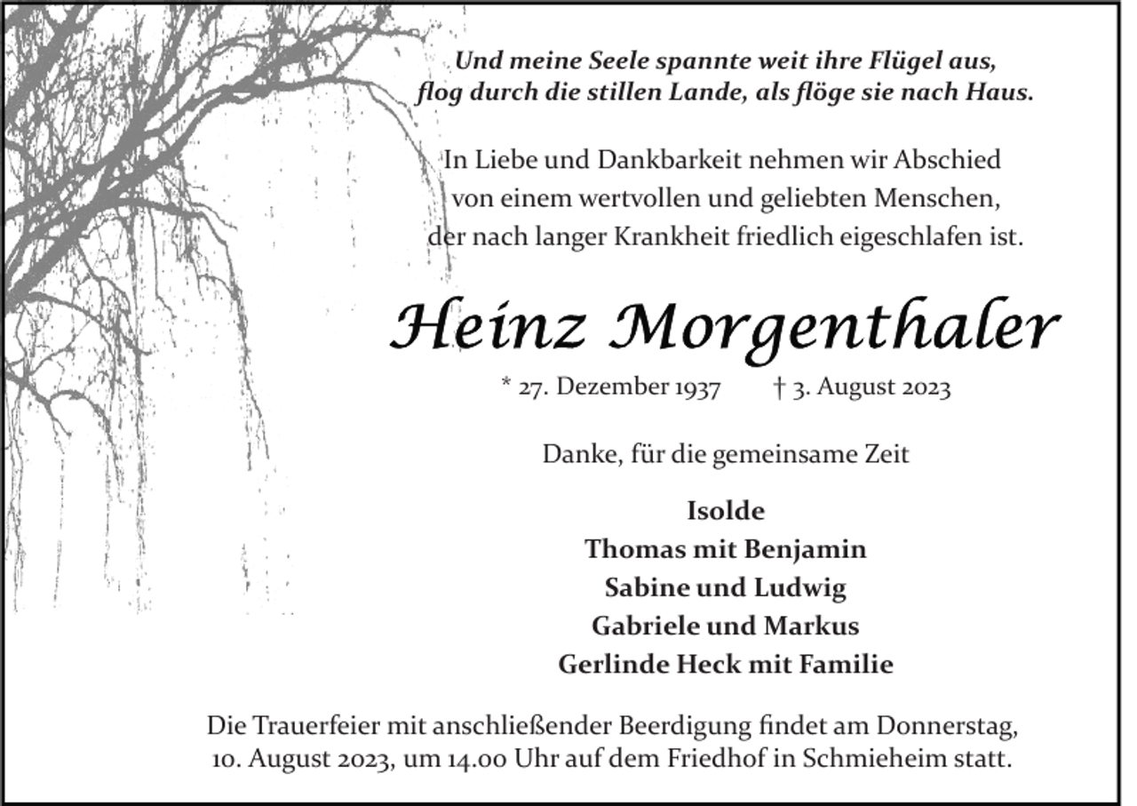 <p>Und meine Seele spannte weit ihre Flügel aus,<br />ﬂog durch die stillen Lande, als ﬂöge sie nach Haus.</p><p>In Liebe und Dankbarkeit nehmen wir Abschied<br />von einem wertvollen und geliebten Menschen,<br />der nach langer Krankheit friedlich eigeschlafen ist.</p><p>* 27. Dezember 1937</p><p>† 3. August 2023</p><p>Danke, für die gemeinsame Zeit<br />Isolde<br />Thomas mit Benjamin<br />Sabine und Ludwig<br />Gabriele und Markus<br />Gerlinde Heck mit Familie<br />Die Trauerfeier mit anschließender Beerdigung ﬁndet am Donnerstag,<br />10. August 2023, um 14.00 Uhr auf dem Friedhof in Schmieheim statt.</p>
