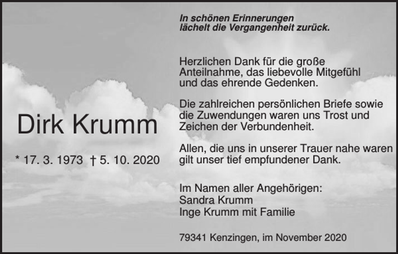 <p>In schönen Erinnerungen<br />lächelt die Vergangenheit zurück.</p><p>Herzlichen Dank für die große<br />Anteilnahme, das liebevolle Mitgefühl<br />und das ehrende Gedenken.</p><p>Dirk Krumm<br />* 17. 3. 1973 † 5. 10. 2020</p><p>Die zahlreichen persönlichen Briefe sowie<br />die Zuwendungen waren uns Trost und<br />Zeichen der Verbundenheit.<br />Allen, die uns in unserer Trauer nahe waren<br />gilt unser tief empfundener Dank.<br />Im Namen aller Angehörigen:<br />Sandra Krumm<br />Inge Krumm mit Familie<br />79341 Kenzingen, im November 2020</p>