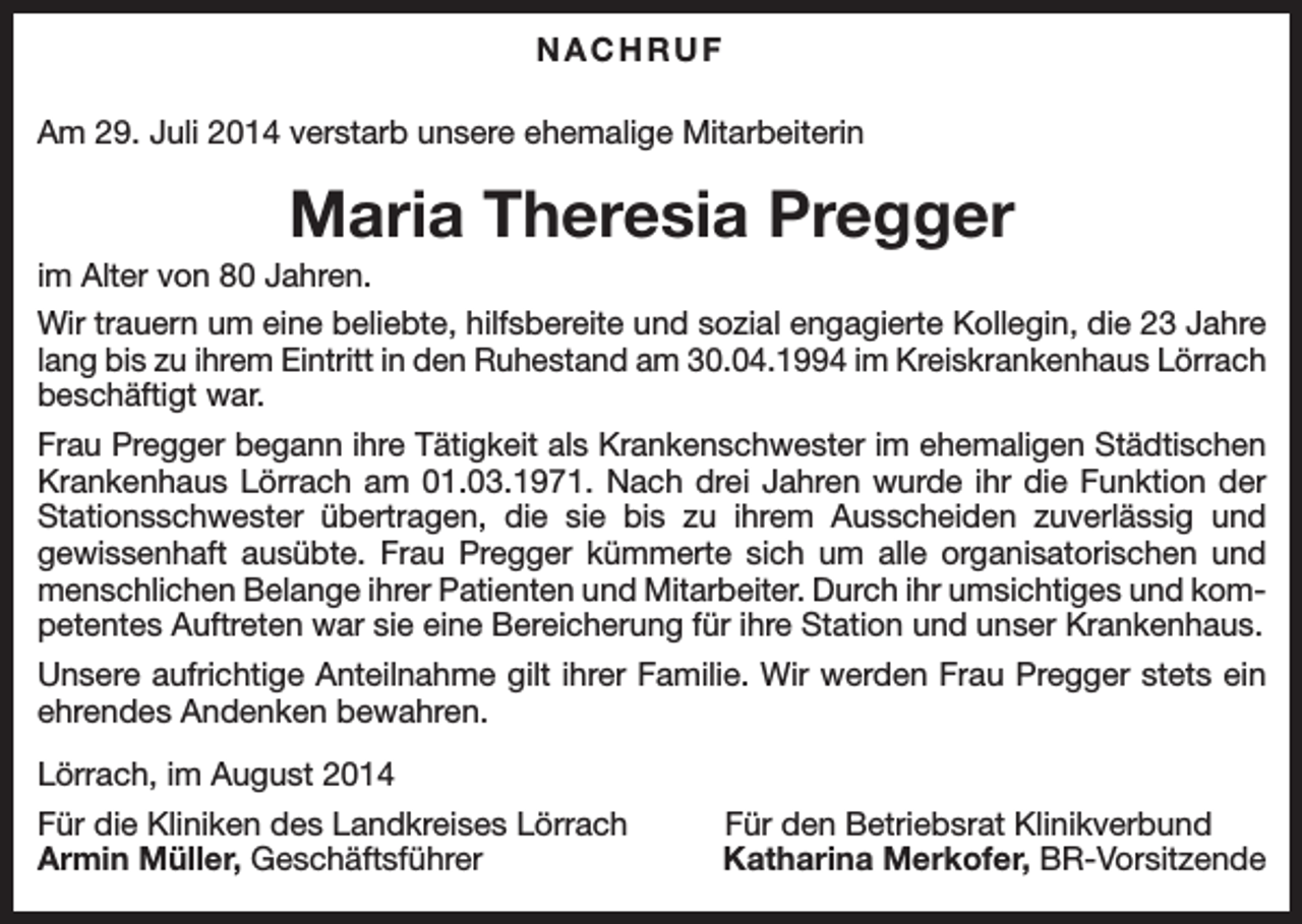 <p>NACHRUF<br />Am 29. Juli 2014 verstarb unsere ehemalige Mitarbeiterin</p><p>Maria Theresia Pregger<br />im Alter von 80 Jahren.<br />Wir trauern um eine beliebte, hilfsbereite und sozial engagierte Kollegin, die 23 Jahre<br />lang bis zu ihrem Eintritt in den Ruhestand am 30.04.1994 im Kreiskrankenhaus Lörrach<br />beschäftigt war.<br />Frau Pregger begann ihre Tätigkeit als Krankenschwester im ehemaligen Städtischen<br />Krankenhaus Lörrach am 01.03.1971. Nach drei Jahren wurde ihr die Funktion der<br />Stationsschwester übertragen, die sie bis zu ihrem Ausscheiden zuverlässig und<br />gewissenhaft ausübte. Frau Pregger kümmerte sich um alle organisatorischen und<br />menschlichen Belange ihrer Patienten und Mitarbeiter. Durch ihr umsichtiges und kompetentes Auftreten war sie eine Bereicherung für ihre Station und unser Krankenhaus.<br />Unsere aufrichtige Anteilnahme gilt ihrer Familie. Wir werden Frau Pregger stets ein<br />ehrendes Andenken bewahren.<br />Lörrach, im August 2014<br />Für die Kliniken des Landkreises Lörrach<br />Armin Müller, Geschäftsführer</p><p>Für den Betriebsrat Klinikverbund<br />Katharina Merkofer, BR-Vorsitzende</p>