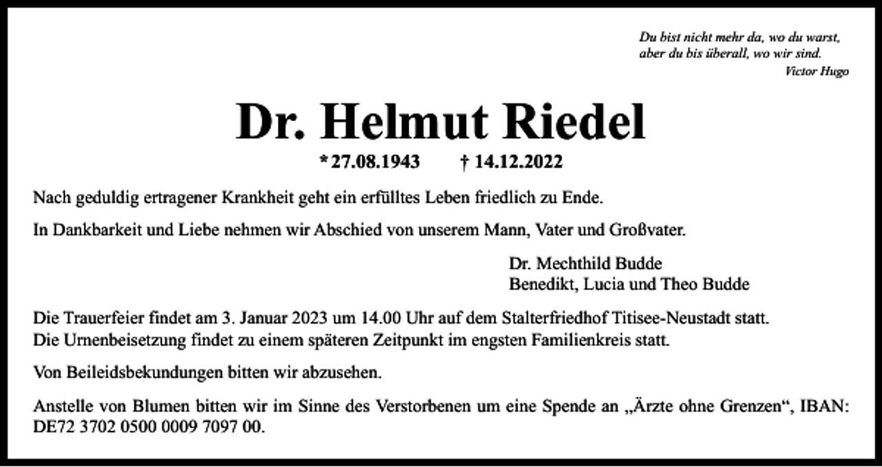 <p>Du bist nicht mehr da, wo du warst,<br />aber du bis überall, wo wir sind.</p><p>Victor Hugo</p><p>Dr. Helmut Riedel<br />*<br />27.08.1943 † 14.12.2022</p><p>Nach geduldig ertragener Krankheit geht ein erfülltes Leben friedlich zu Ende.<br />In Dankbarkeit und Liebe nehmen wir Abschied von unserem Mann, Vater und Großvater.</p><p>Dr. Mechthild Budde<br />Benedikt, Lucia und Theo Budde</p><p>Die Trauerfeier findet am 3. Januar 2023 um 14.00 Uhr auf dem Stalterfriedhof Titisee-Neustadt statt.<br />Die Urnenbeisetzung findet zu einem späteren Zeitpunkt im engsten Familienkreis statt.<br />Von Beileidsbekundungen bitten wir abzusehen.<br />Anstelle von Blumen bitten wir im Sinne des Verstorbenen um eine Spende an „Ärzte ohne Grenzen“, IBAN:<br />DE72 3702 0509 7097 00.</p>
