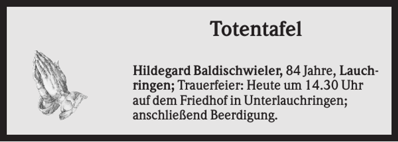 <p>Totentafel<br />Hildegard Baldischwieler, 84 Jahre, Lauchringen; Trauerfeier: Heute um 14.30 Uhr<br />auf dem Friedhof in Unterlauchringen;<br />anschließend Beerdigung.</p>