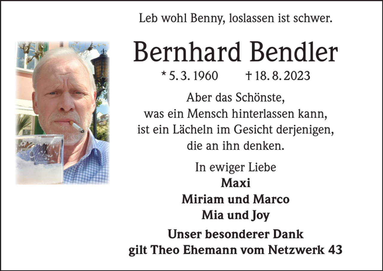 <p>Leb wohl Benny, loslassen ist schwer.</p><p>Bernhard Bendler<br />* 5. 3. 1960</p><p>† 18. 8. 2023</p><p>Aber das Schönste,<br />was ein Mensch hinterlassen kann,<br />ist ein Lächeln im Gesicht derjenigen,<br />die an ihn denken.<br />In ewiger Liebe<br />Maxi<br />Miriam und Marco<br />Mia und Joy<br />Unser besonderer Dank<br />gilt Theo Ehemann vom Netzwerk 43</p>