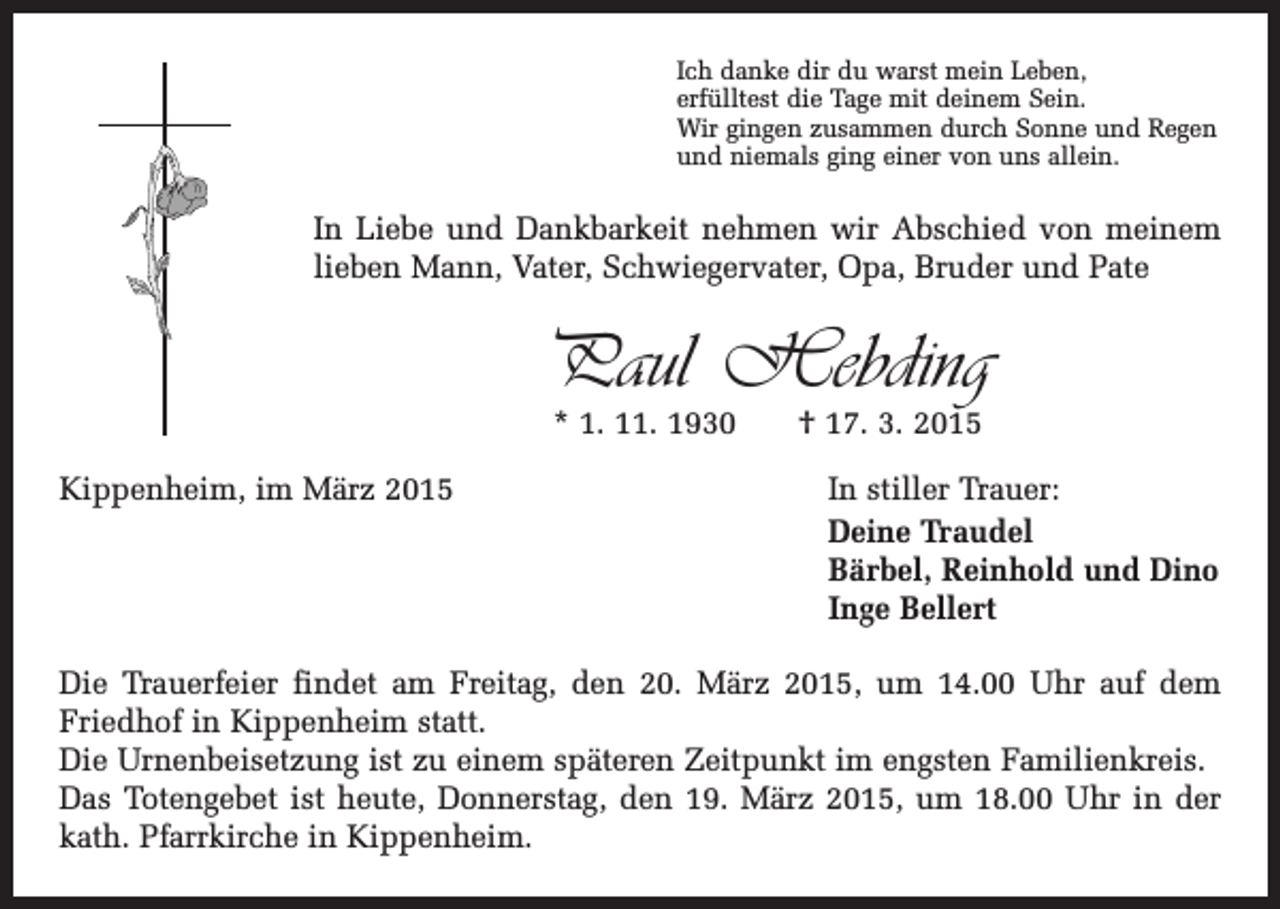 <p>Ich danke dir du warst mein Leben,<br />erfülltest die Tage mit deinem Sein.<br />Wir gingen zusammen durch Sonne und Regen<br />und niemals ging einer von uns allein.</p><p>In Liebe und Dankbarkeit nehmen wir Abschied von meinem<br />lieben Mann, Vater, Schwiegervater, Opa, Bruder und Pate</p><p>Paul Hebding<br />* 1. 11. 1930 † 17. 3. 2015</p><p>Kippenheim, im März 2015<br />In stiller Trauer:</p><p>Deine Traudel<br />Bärbel, Reinhold und Dino<br />Inge Bellert<br />Die Trauerfeier findet am Freitag, den 20. März 2015, um 14.00 Uhr auf dem<br />­Friedhof in Kippenheim statt.<br />Die Urnenbeisetzung ist zu einem späteren Zeitpunkt im engsten Familienkreis.<br />Das Totengebet ist heute, Donnerstag, den 19. März 2015, um 18.00 Uhr in der<br />kath. Pfarrkirche in Kippenheim.</p>