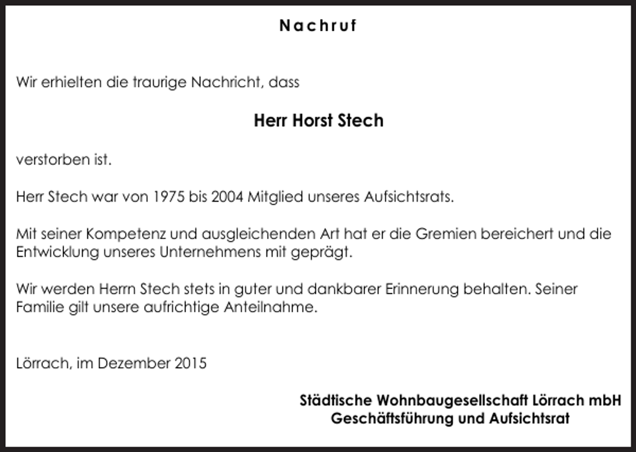 <p>Nachruf<br />Wir erhielten die traurige Nachricht, dass</p><p>Herr Horst Stech<br />verstorben ist.<br />Herr Stech war von 1975 bis 2004 Mitglied unseres Aufsichtsrats.<br />Mit seiner Kompetenz und ausgleichenden Art hat er die Gremien bereichert und die<br />Entwicklung unseres Unternehmens mit geprägt.<br />Wir werden Herrn Stech stets in guter und dankbarer Erinnerung behalten. Seiner<br />Familie gilt unsere aufrichtige Anteilnahme.<br />Lörrach, im Dezember 2015<br />Städtische Wohnbaugesellschaft Lörrach mbH<br />Geschäftsführung und Aufsichtsrat</p>