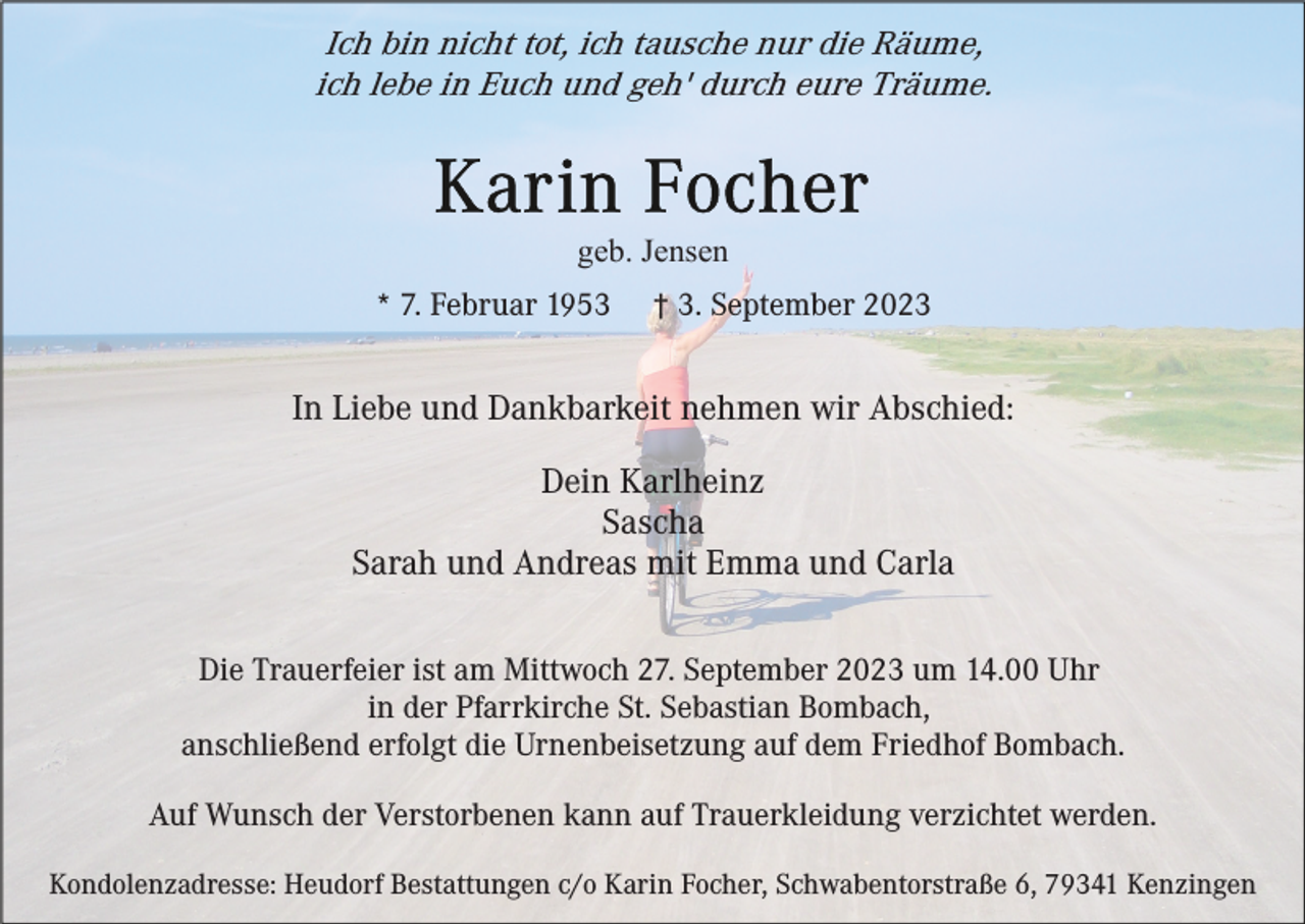 <p>Ich bin nicht tot, ich tausche nur die Räume,<br />ich lebe in Euch und geh' durch eure Träume.</p><p>geb. Jensen<br />* 7. Februar 1953</p><p>† 3. September 2023</p><p>In Liebe und Dankbarkeit nehmen wir Abschied:<br />Dein Karlheinz<br />Sascha<br />Sarah und Andreas mit Emma und Carla<br />Die Trauerfeier ist am Mittwoch 27. September 2023 um 14.00 Uhr<br />in der Pfarrkirche St. Sebastian Bombach,<br />anschließend erfolgt die Urnenbeisetzung auf dem Friedhof Bombach.<br />Auf Wunsch der Verstorbenen kann auf Trauerkleidung verzichtet werden.<br />Kondolenzadresse: Heudorf Bestattungen c/o Karin Focher, Schwabentorstraße 6, 79341 Kenzingen</p>