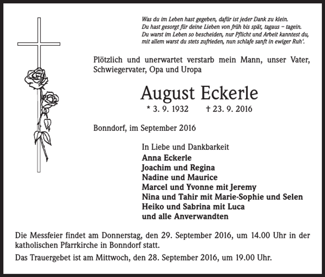 <p>Was du im Leben hast gegeben, dafür ist jeder Dank zu klein.<br />Du hast gesorgt für deine Lieben von früh bis spät, tagaus – tagein.<br />Du warst im Leben so bescheiden, nur Pflicht und Arbeit kanntest du,<br />mit allem warst du stets zufrieden, nun schlafe sanft in ewiger Ruh‘.</p><p>Plötzlich und unerwartet verstarb mein Mann, unser Vater,<br />Schwiegervater, Opa und Uropa</p><p>August Eckerle<br />* 3. 9. 1932 † 23. 9. 2016</p><p>Bonndorf, im September 2016<br />In Liebe und Dankbarkeit<br />Anna Eckerle<br />Joachim und Regina<br />Nadine und Maurice<br />Marcel und Yvonne mit Jeremy<br />Nina und Tahir mit Marie-Sophie und Selen<br />Heiko und Sabrina mit Luca<br />und alle Anverwandten<br />Die Messfeier findet am Donnerstag, den 29. September 2016, um 14.00 Uhr in der<br />katholischen Pfarrkirche in Bonndorf statt.<br />Das Trauergebet ist am Mittwoch, den 28. September 2016, um 19.00 Uhr.</p>