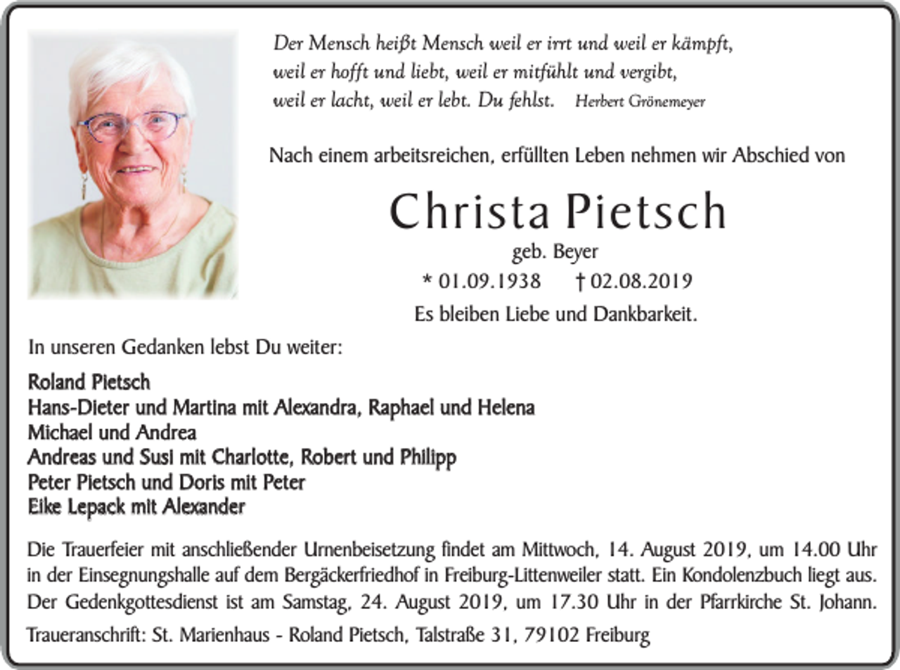 <p>Der Mensch heißt Mensch weil er irrt und weil er kämpft,<br />weil er hofft und liebt, weil er mitfühlt und vergibt,<br />weil er lacht, weil er lebt. Du fehlst. Herbert Grönemeyer<br />Nach einem arbeitsreichen, erfüllten Leben nehmen wir Abschied von</p><p>Christa Pietsch<br />geb. Beyer<br />* 01.09.1938<br />† 02.08.2019</p><p>In unseren Gedanken lebst Du weiter:</p><p>Es bleiben Liebe und Dankbarkeit.</p><p>Roland Pietsch<br />Hans-Dieter und Martina mit Alexandra, Raphael und Helena<br />Michael und Andrea<br />Andreas und Susi mit Charlotte, Robert und Philipp<br />Peter Pietsch und Doris mit Peter<br />Eike Lepack mit Alexander<br />Die Trauerfeier mit anschließender Urnenbeisetzung findet am Mittwoch, 14. August 2019, um 14.00 Uhr<br />in der Einsegnungshalle auf dem Bergäckerfriedhof in Freiburg-Littenweiler statt. Ein Kondolenzbuch liegt aus.<br />Der Gedenkgottesdienst ist am Samstag, 24. August 2019, um 17.30 Uhr in der Pfarrkirche St. Johann.<br />Traueranschrift: St. Marienhaus - Roland Pietsch, Talstraße 31, 79102 Freiburg</p>