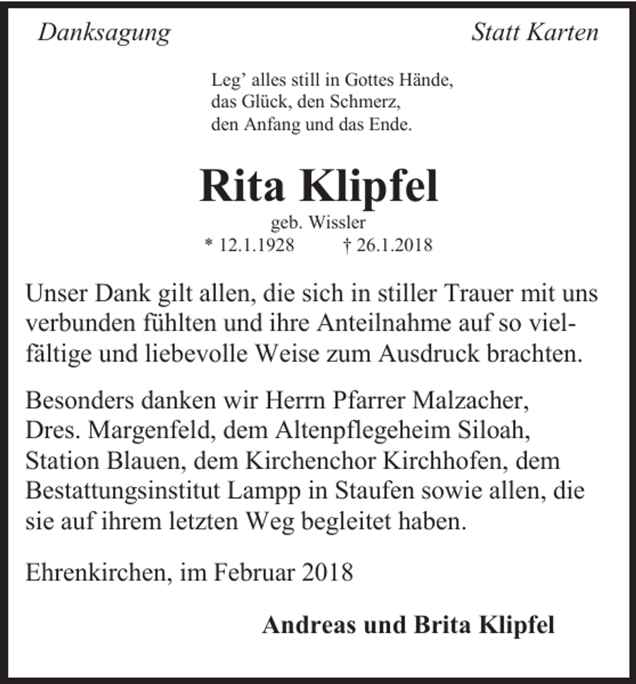 <p>Danksagung</p><p>Statt Karten<br />Leg’ alles still in Gottes Hände,<br />das Glück, den Schmerz,<br />den Anfang und das Ende.</p><p>Rita Klipfel<br />geb. Wissler<br />* 12.1.1928<br />† 26.1.2018</p><p>Unser Dank gilt allen, die sich in stiller Trauer mit uns<br />verbunden fühlten und ihre Anteilnahme auf so vielfältige und liebevolle Weise zum Ausdruck brachten.<br />Besonders danken wir Herrn Pfarrer Malzacher,<br />Dres. Margenfeld, dem Altenpflegeheim Siloah,<br />Station Blauen, dem Kirchenchor Kirchhofen, dem<br />Bestattungsinstitut Lampp in Staufen sowie allen, die<br />sie auf ihrem letzten Weg begleitet haben.<br />Ehrenkirchen, im Februar 2018<br />Andreas und Brita Klipfel</p>