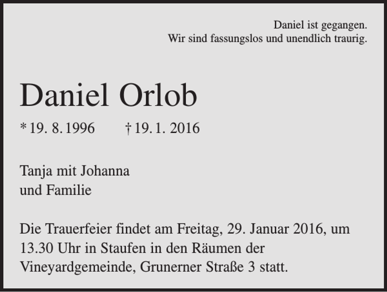 <p>Daniel ist gegangen.<br />Wir sind fassungslos und unendlich traurig.</p><p>Daniel Orlob<br />* 19. 8. 1996 † 19. 1. 2016<br />Tanja mit Johanna<br />und Familie<br />Die Trauerfeier findet am Freitag, 29. Januar 2016, um<br />13.30 Uhr in Staufen in den Räumen der<br />Vineyardgemeinde, Grunerner Straße 3 statt.</p>