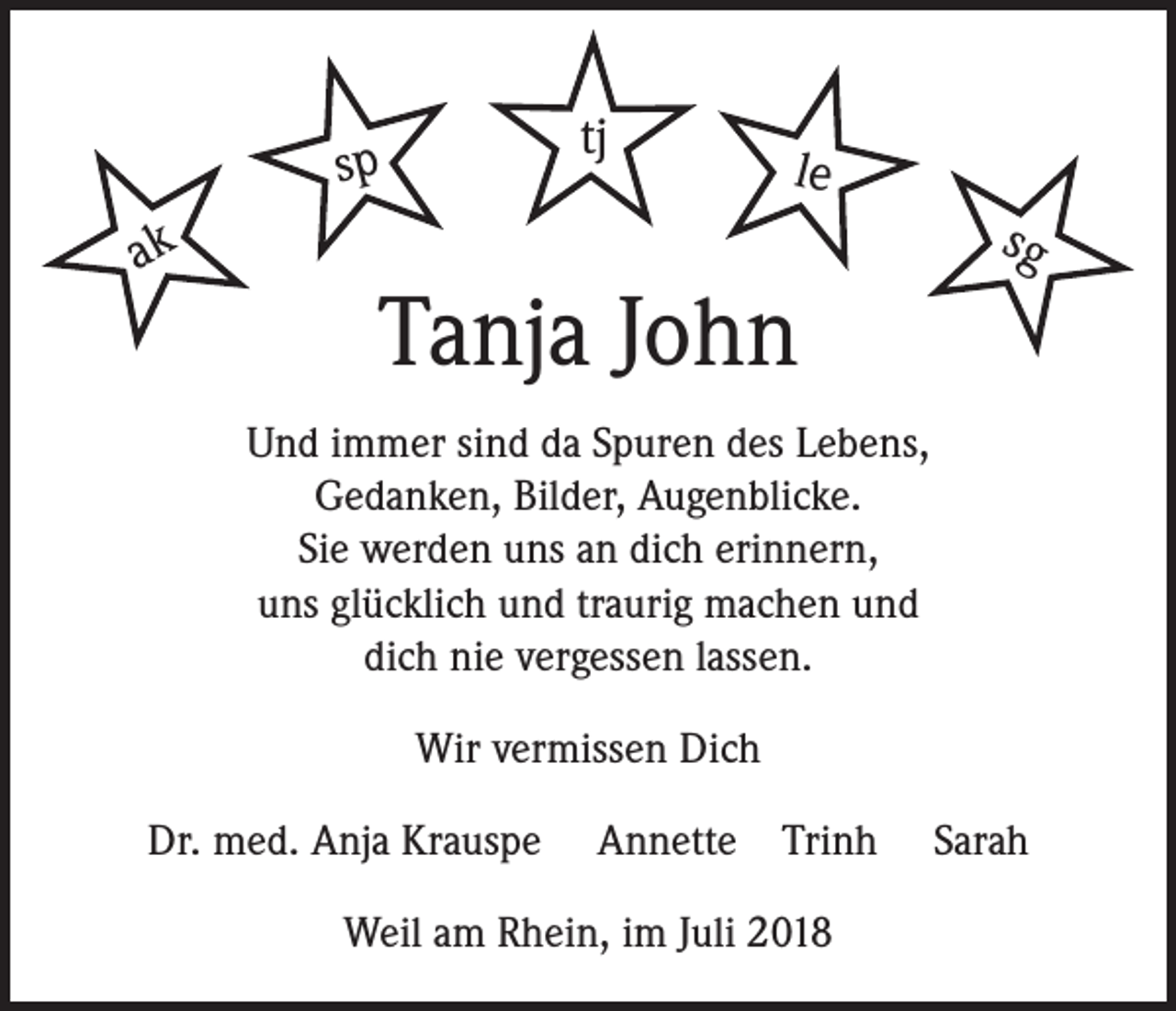 <p>tj</p><p>sp</p><p>ak</p><p>le</p><p>Tanja John</p><p>sg</p><p>Und immer sind da Spuren des Lebens,<br />Gedanken, Bilder, Augenblicke.<br />Sie werden uns an dich erinnern,<br />uns glücklich und traurig machen und<br />dich nie vergessen lassen.<br />Wir vermissen Dich<br />Dr. med. Anja Krauspe</p><p>Annette</p><p>Trinh</p><p>Weil am Rhein, im Juli 2018</p><p>Sarah</p>