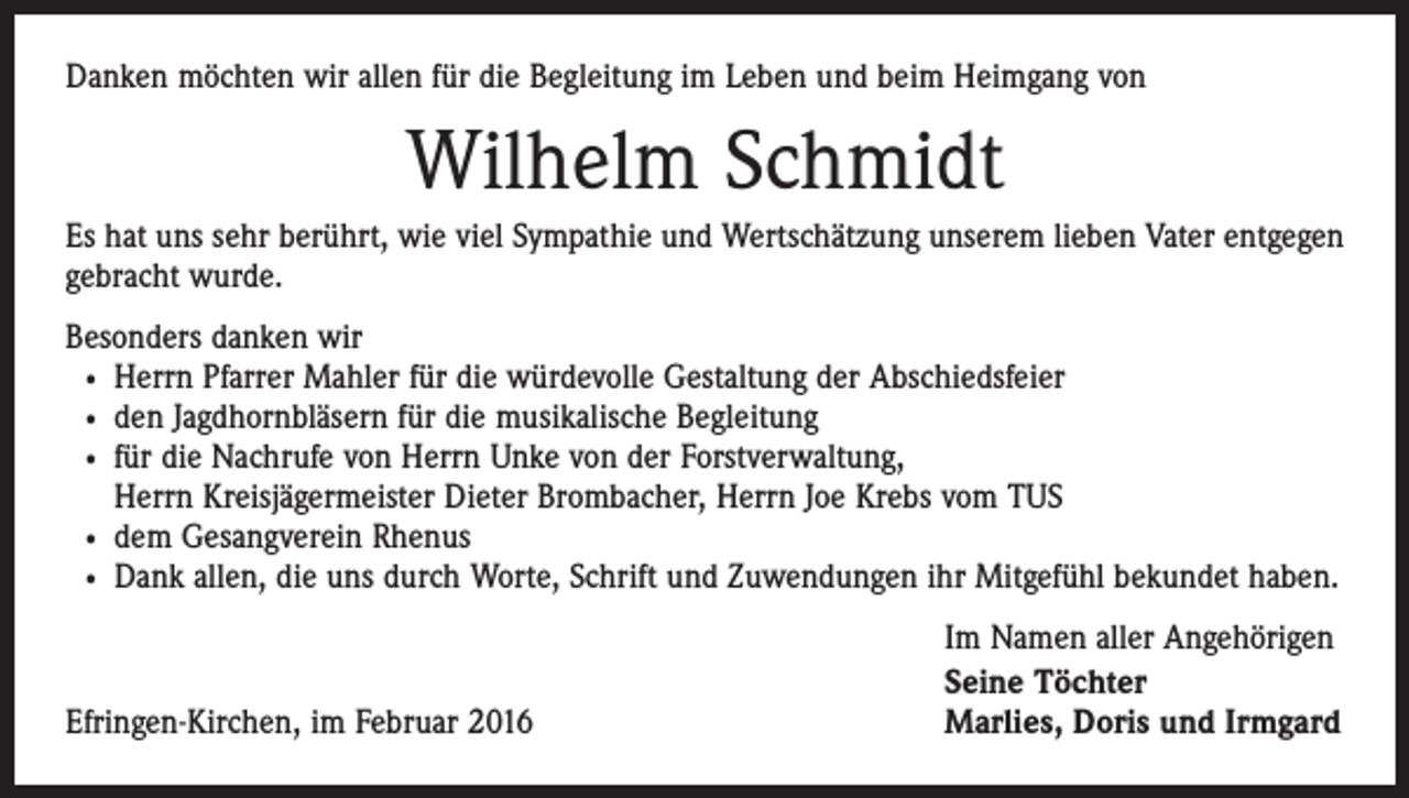 <p>Danken möchten wir allen für die Begleitung im Leben und beim Heimgang von</p><p>Wilhelm Schmidt<br />Es hat uns sehr berührt, wie viel Sympathie und Wertschätzung unserem lieben Vater entgegen<br />gebracht wurde.<br />Besonders danken wir<br />· Herrn Pfarrer Mahler für die würdevolle Gestaltung der Abschiedsfeier<br />· den Jagdhornbläsern für die musikalische Begleitung<br />· für die Nachrufe von Herrn Unke von der Forstverwaltung,<br />Herrn Kreisjägermeister Dieter Brombacher, Herrn Joe Krebs vom TUS<br />· dem Gesangverein Rhenus<br />· Dank allen, die uns durch Worte, Schrift und Zuwendungen ihr Mitgefühl bekundet haben.</p><p>Efringen-Kirchen, im Februar 2016</p><p>Im Namen aller Angehörigen<br />Seine Töchter<br />Marlies, Doris und Irmgard</p>