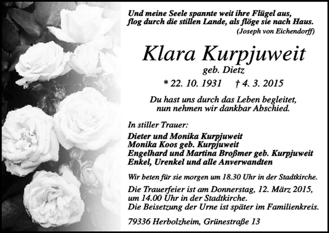 <p>Und meine Seele spannte weit ihre Flügel aus,<br />flog durch die stillen Lande, als flöge sie nach Haus.<br />(Joseph von Eichendorff)</p><p>Klara Kurpjuweit<br />geb. Dietz<br />* 22. 10. 1931 † 4. 3. 2015<br />Du hast uns durch das Leben begleitet,<br />nun nehmen wir dankbar Abschied.<br />In stiller Trauer:<br />Dieter und Monika Kurpjuweit<br />Monika Koos geb. Kurpjuweit<br />Engelhard und Martina Broßmer geb. Kurpjuweit<br />Enkel, Urenkel und alle Anverwandten<br />Wir beten für sie morgen um 18.30 Uhr in der Stadtkirche.</p><p>Die Trauerfeier ist am Donnerstag, 12. März 2015,<br />um 14.00 Uhr in der Stadtkirche.<br />Die Beisetzung der Urne ist später im Familienkreis.<br />79336 Herbolzheim, Grünestraße 13</p>