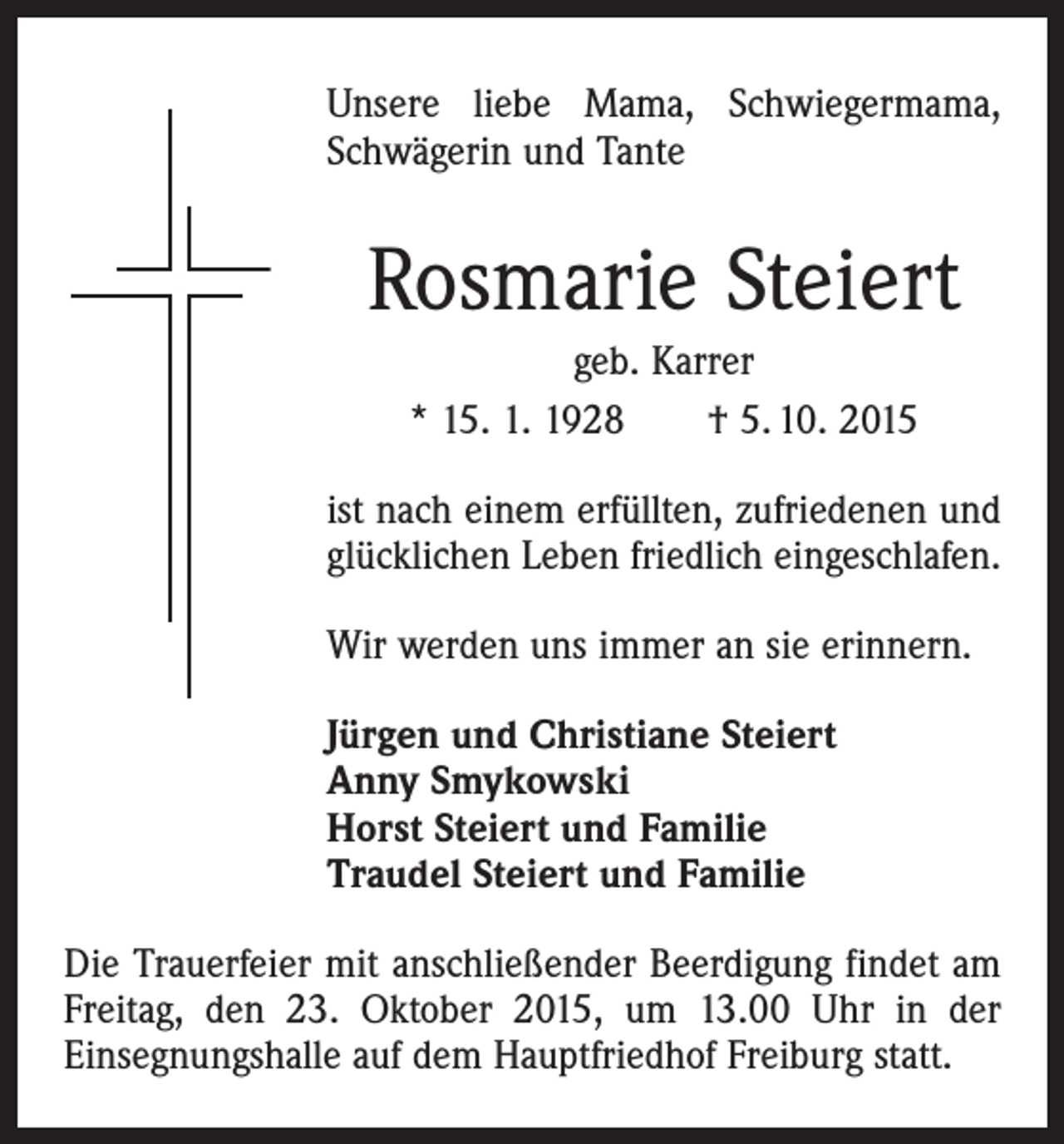 <p>Unsere liebe Mama, Schwiegermama,<br />Schwägerin und Tante</p><p>Rosmarie Steiert<br />geb. Karrer<br />* 15. 1. 1928 † 5. 10. 2015<br />ist nach einem erfüllten, zufriedenen und<br />glücklichen Leben friedlich eingeschlafen.<br />Wir werden uns immer an sie erinnern.<br />Jürgen und Christiane Steiert<br />Anny Smykowski<br />Horst Steiert und Familie<br />Traudel Steiert und Familie<br />Die Trauerfeier mit anschließender Beerdigung findet am<br />Freitag, den 23. Oktober 2015, um 13.00 Uhr in der<br />­Einsegnungshalle auf dem Hauptfriedhof Freiburg statt.</p>