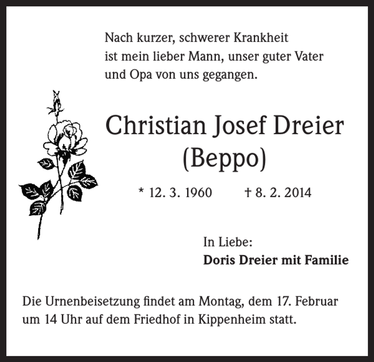 <p>Nach kurzer, schwerer Krankheit<br />ist mein lieber Mann, unser guter Vater<br />und Opa von uns gegangen.</p><p>Christian Josef Dreier<br />(Beppo)<br />* 12. 3. 1960</p><p>† 8. 2. 2014</p><p>In Liebe:<br />Doris Dreier mit Familie<br />Die Urnenbeisetzung findet am Montag, dem 17. Februar<br />um 14 Uhr auf dem Friedhof in Kippenheim statt.</p>