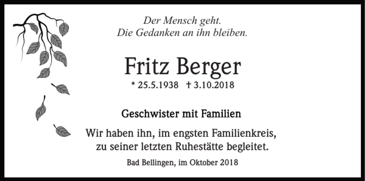 <p>Der Mensch geht.<br />Die Gedanken an ihn bleiben.</p><p>Fritz Berger<br />* 25.5.1938 † 3.10.2018</p><p>Wir haben ihn, im engsten Familienkreis,<br />zu seiner letzten Ruhestätte begleitet.<br />Bad Bellingen, im Oktober 2018</p>