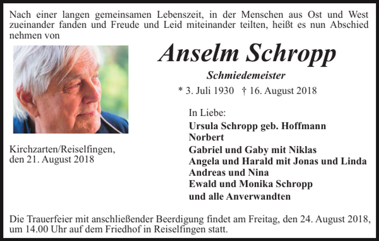<p>Nach einer langen gemeinsamen Lebenszeit, in der Menschen aus Ost und West<br />zueinander fanden und Freude und Leid miteinander teilten, heißt es nun Abschied<br />nehmen von</p><p>Anselm Schropp<br />Schmiedemeister<br />* 3. Juli 1930 † 16. August 2018</p><p>Kirchzarten/Reiselfingen,<br />den 21. August 2018</p><p>In Liebe:<br />Ursula Schropp geb. Hoffmann<br />Norbert<br />Gabriel und Gaby mit Niklas<br />Angela und Harald mit Jonas und Linda<br />Andreas und Nina<br />Ewald und Monika Schropp<br />und alle Anverwandten</p><p>Die Trauerfeier mit anschließender Beerdigung findet am Freitag, den 24. August 2018,<br />um 14.00 Uhr auf dem Friedhof in Reiselfingen statt.</p>