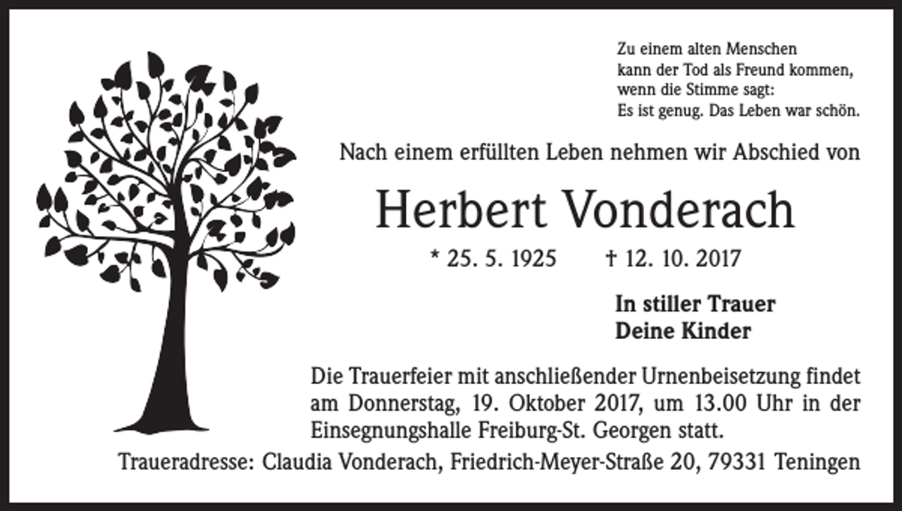 <p>Zu einem alten Menschen<br />kann der Tod als Freund kommen,<br />wenn die Stimme sagt:<br />Es ist genug. Das Leben war schön.</p><p>Nach einem erfüllten Leben nehmen wir Abschied von</p><p>Herbert Vonderach<br />* 25. 5. 1925 † 12. 10. 2017</p><p>In stiller Trauer<br />Deine Kinder</p><p>Die Trauerfeier mit anschließender Urnenbeisetzung findet<br />am Donnerstag, 19. Oktober 2017, um 13.00 Uhr in der<br />­Einsegnungshalle Freiburg-St. Georgen statt.<br />Traueradresse: Claudia Vonderach, Friedrich-Meyer-Straße 20, 79331 Teningen</p>