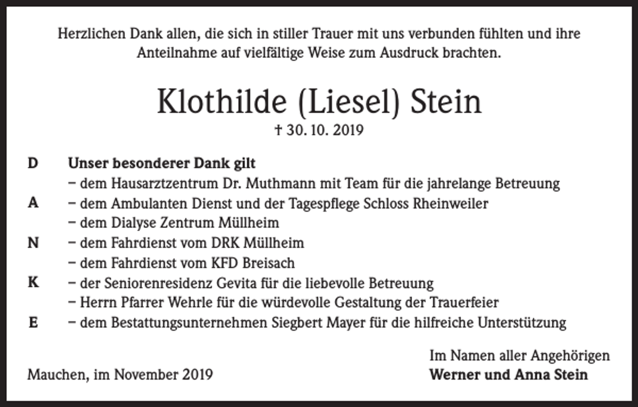 <p>Herzlichen Dank allen, die sich in stiller Trauer mit uns verbunden fühlten und ihre<br />Anteilnahme auf vielfältige Weise zum Ausdruck brachten.</p><p>Klothilde (Liesel) Stein<br />† 30. 10. 2019</p><p>D<br />A<br />N<br />K<br />E</p><p>Unser besonderer Dank gilt<br />– dem Hausarztzentrum Dr. Muthmann mit Team für die jahrelange Betreuung<br />– dem Ambulanten Dienst und der Tagespflege Schloss Rheinweiler<br />– dem Dialyse Zentrum Müllheim<br />– dem Fahrdienst vom DRK Müllheim<br />– dem Fahrdienst vom KFD Breisach<br />– der Seniorenresidenz Gevita für die liebevolle Betreuung<br />– Herrn Pfarrer Wehrle für die würdevolle Gestaltung der Trauerfeier<br />– dem Bestattungsunternehmen Siegbert Mayer für die hilfreiche Unterstützung</p><p>Mauchen, im November 2019</p><p>Im Namen aller Angehörigen<br />Werner und Anna Stein</p>