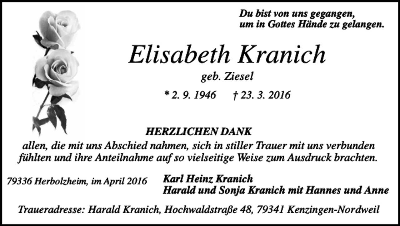 <p>Du bist von uns gegangen,<br />um in Gottes Hände zu gelangen.</p><p>Elisabeth Kranich<br />geb. Ziesel<br />* 2. 9. 1946</p><p>† 23. 3. 2016</p><p>HERZLICHEN DANK<br />allen, die mit uns Abschied nahmen, sich in stiller Trauer mit uns verbunden<br />fühlten und ihre Anteilnahme auf so vielseitige Weise zum Ausdruck brachten.<br />79336 Herbolzheim, im April 2016</p><p>Karl Heinz Kranich<br />Harald und Sonja Kranich mit Hannes und Anne</p><p>Traueradresse: Harald Kranich, Hochwaldstraße 48, 79341 Kenzingen-Nordweil</p>