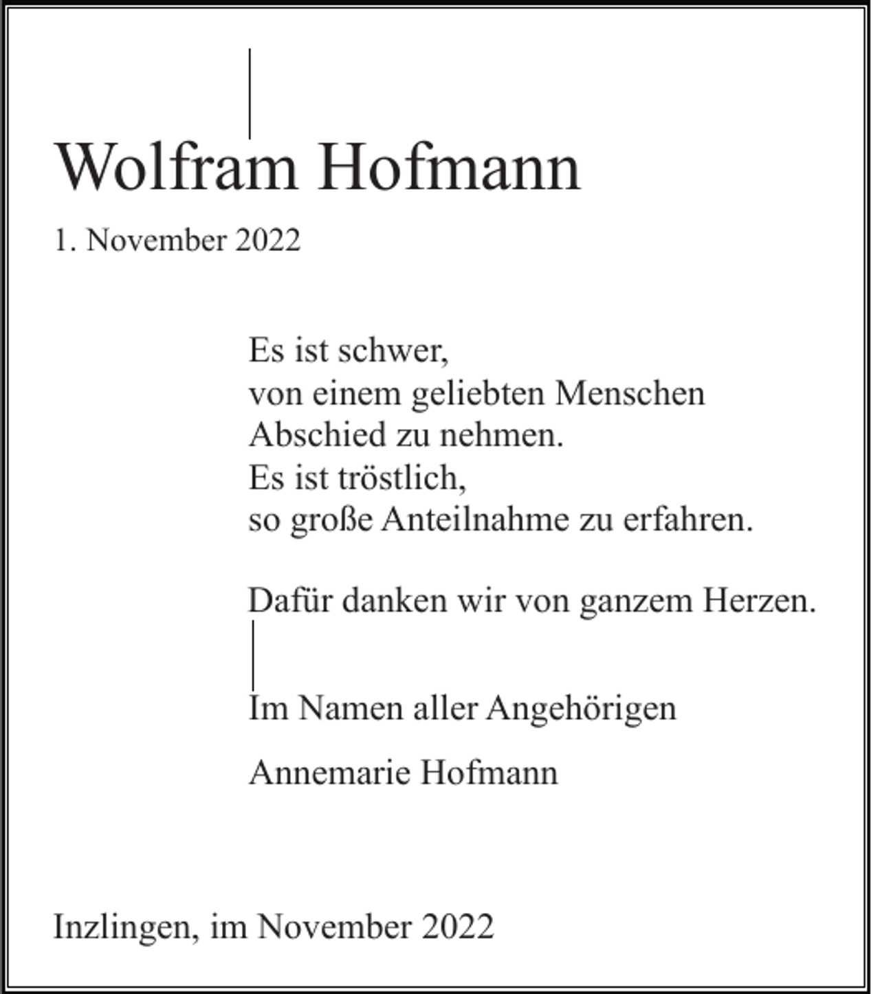 <p>Wolfram Hofmann<br />1. November 2022</p><p>Es ist schwer,<br />von einem geliebten Menschen<br />Abschied zu nehmen.<br />Es ist tröstlich,<br />so große Anteilnahme zu erfahren.<br />Dafür danken wir von ganzem Herzen.<br />Im Namen aller Angehörigen<br />Annemarie Hofmann</p><p>Inzlingen, im November 2022</p>