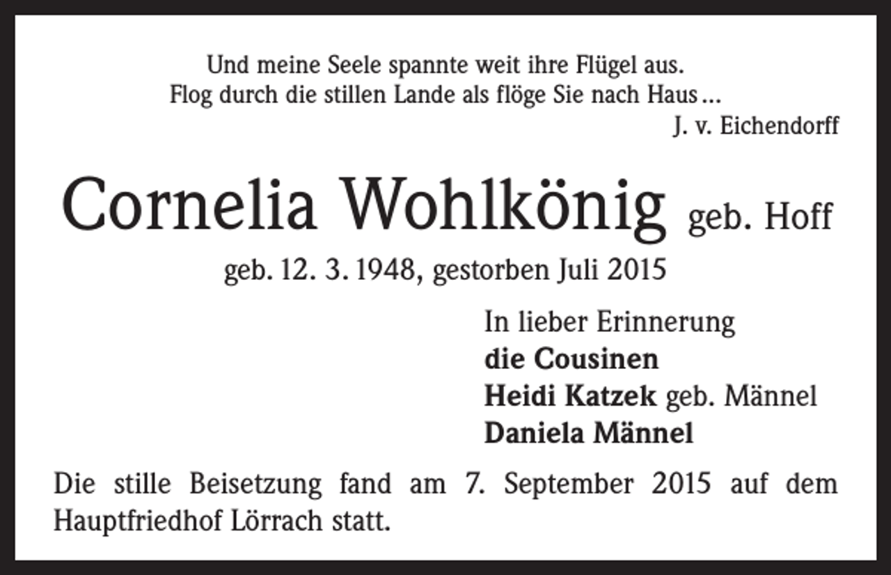 <p>Und meine Seele spannte weit ihre Flügel aus.<br />Flog durch die stillen Lande als flöge Sie nach Haus ...<br />J. v. Eichendorff</p><p>Cornelia Wohlkönig geb. Hoff<br />geb. 12. 3. 1948, gestorben Juli 2015<br />In lieber Erinnerung<br />die Cousinen<br />Heidi Katzek geb. Männel<br />Daniela Männel<br />Die stille Beisetzung fand am 7. September 2015 auf dem<br />­Hauptfriedhof Lörrach statt.</p>