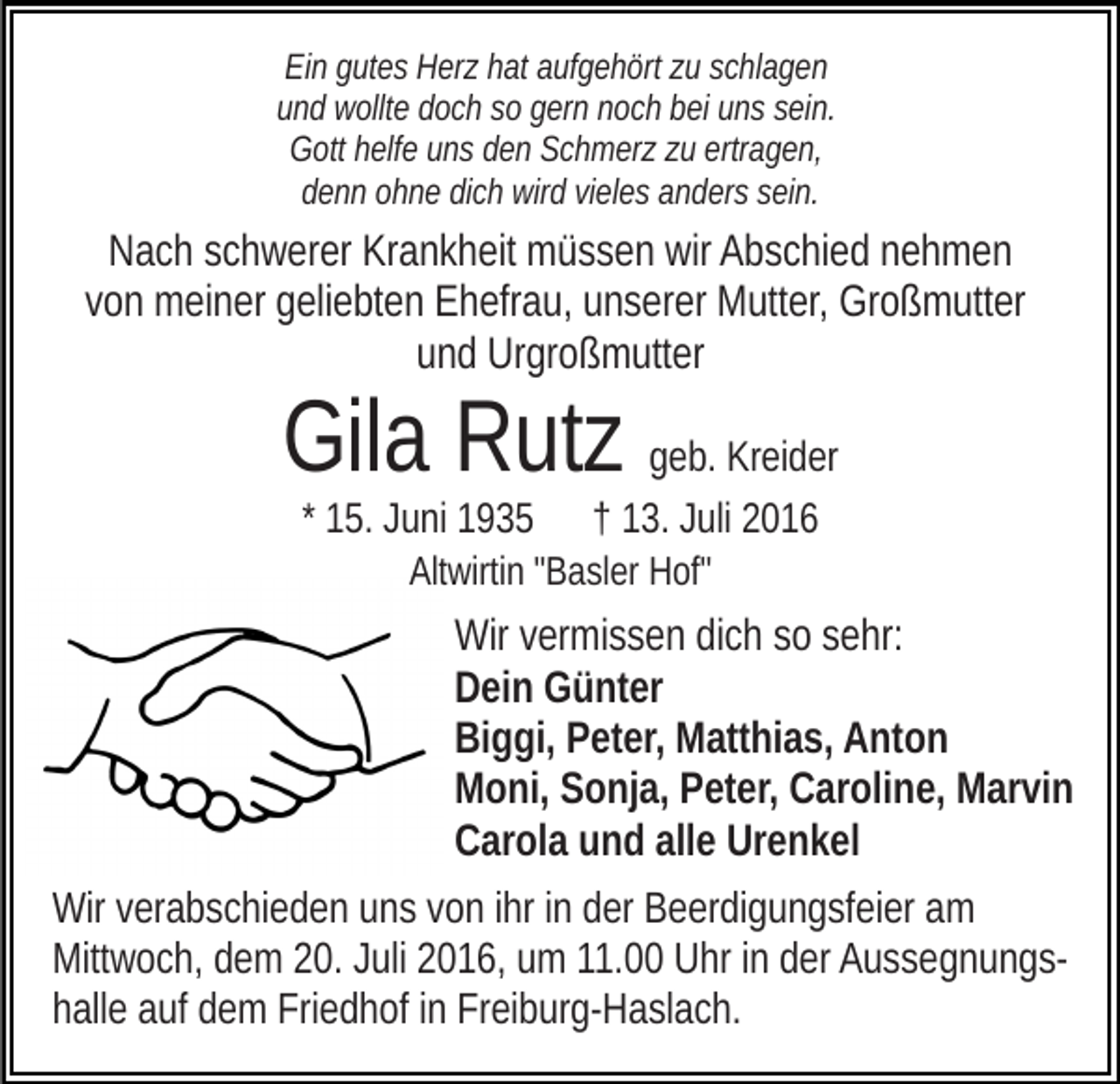 <p>Ein gutes Herz hat aufgehört zu schlagen<br />und wollte doch so gern noch bei uns sein.<br />Gott helfe uns den Schmerz zu ertragen,<br />denn ohne dich wird vieles anders sein.</p><p>Nach schwerer Krankheit müssen wir Abschied nehmen<br />von meiner geliebten Ehefrau, unserer Mutter, Großmutter<br />und Urgroßmutter</p><p>Gila Rutz geb. Kreider<br />* 15. Juni 1935 † 13. Juli 2016<br />Altwirtin "Basler Hof"</p><p>Wir vermissen dich so sehr:<br />Dein Günter<br />Biggi, Peter, Matthias, Anton<br />Moni, Sonja, Peter, Caroline, Marvin<br />Carola und alle Urenkel<br />Wir verabschieden uns von ihr in der Beerdigungsfeier am<br />Mittwoch, dem 20. Juli 2016, um 11.00 Uhr in der Aussegnungshalle auf dem Friedhof in Freiburg-Haslach.</p>