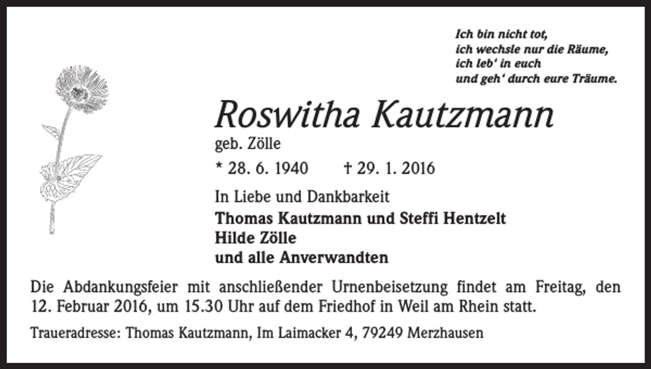 <p>Ich bin nicht tot,<br />ich wechsle nur die Räume,<br />ich leb‘ in euch<br />und geh‘ durch eure Träume.</p><p>Roswitha Kautzmann<br />geb. Zölle<br />* 28. 6. 1940 † 29. 1. 2016</p><p>In Liebe und Dankbarkeit<br />Thomas Kautzmann und Steffi Hentzelt<br />Hilde Zölle<br />und alle Anverwandten<br />Die Abdankungsfeier mit anschließender Urnenbeisetzung findet am Freitag, den<br />12. Februar 2016, um 15.30 Uhr auf dem Friedhof in Weil am Rhein statt.<br />Traueradresse: Thomas Kautzmann, Im Laimacker 4, 79249 Merzhausen</p>