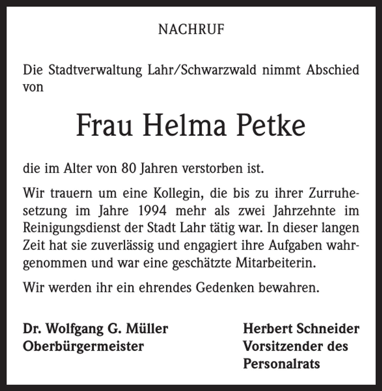 <p>NACHRUF<br />Die Stadtverwaltung Lahr/Schwarzwald nimmt Abschied<br />von</p><p>Frau Helma Petke<br />die im Alter von 80 Jahren verstorben ist.<br />Wir trauern um eine Kollegin, die bis zu ihrer Zurruhe­­setzung im Jahre 1994 mehr als zwei Jahrzehnte im<br />­Reinigungsdienst der Stadt Lahr tätig war. In dieser langen<br />Zeit hat sie zuverlässig und engagiert ihre Aufgaben wahrgenommen und war eine geschätzte Mitarbeiterin.<br />Wir werden ihr ein ehrendes Gedenken bewahren.<br />Dr. Wolfgang G. Müller<br />Herbert Schneider<br />Oberbürgermeister Vorsitzender des<br />Personalrats</p>
