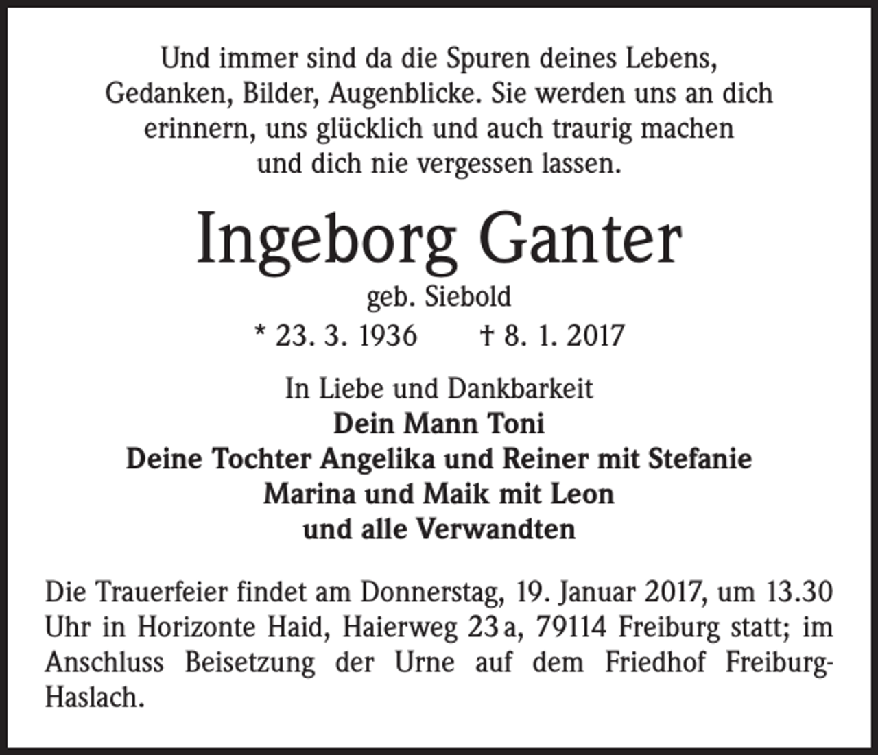 <p>Und immer sind da die Spuren deines Lebens,<br />Gedanken, Bilder, Augenblicke. Sie werden uns an dich<br />erinnern, uns glücklich und auch traurig machen<br />und dich nie vergessen lassen.</p><p>Ingeborg Ganter<br />geb. Siebold<br />* 23. 3. 1936 † 8. 1. 2017</p><p>In Liebe und Dankbarkeit<br />Dein Mann Toni<br />Deine Tochter Angelika und Reiner mit Stefanie<br />Marina und Maik mit Leon<br />und alle Verwandten<br />Die Trauerfeier findet am Donnerstag, 19. Januar 2017, um 13.30<br />Uhr in Horizonte Haid, Haierweg 23 a, 79114 Freiburg statt; im<br />Anschluss Beisetzung der Urne auf dem Friedhof FreiburgHaslach.</p>