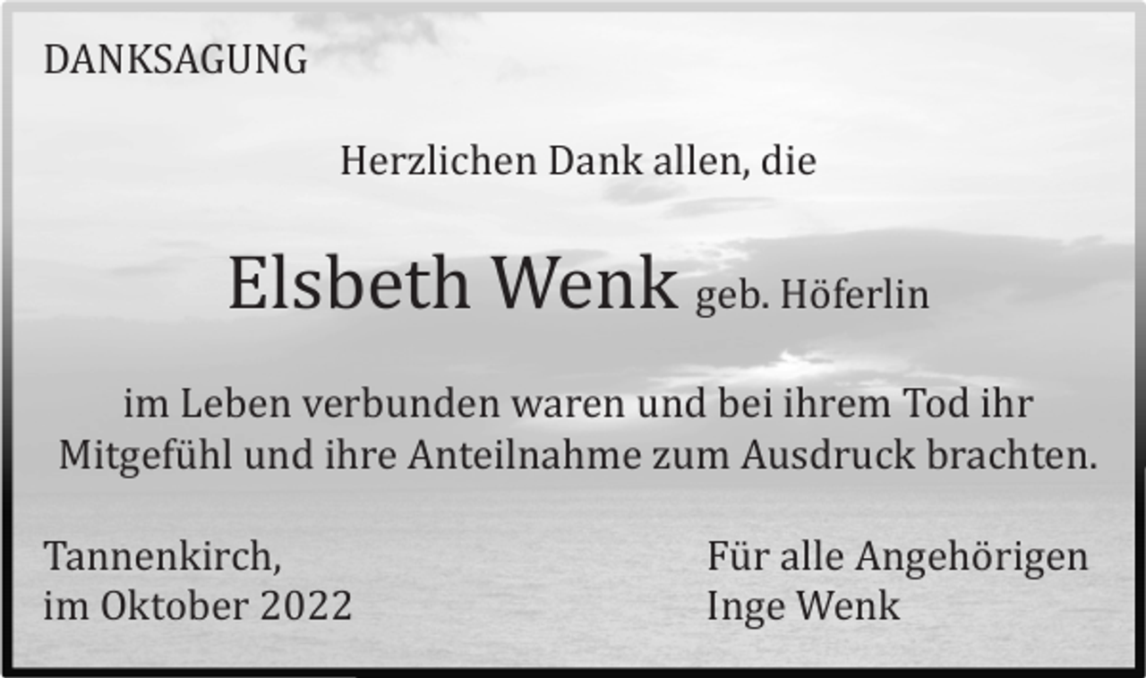 <p>DANKSAGUNG<br />Herzlichen Dank allen, die</p><p>Elsbeth Wenk geb. Hö ferlin<br />im Leben verbunden waren und bei ihrem Tod ihr<br />Mitgefü hl und ihre Anteilnahme zum Ausdruck brachten.<br />Tannenkirch,<br />im Oktober 2022</p><p>Fü r alle Angehö rigen<br />Inge Wenk</p>