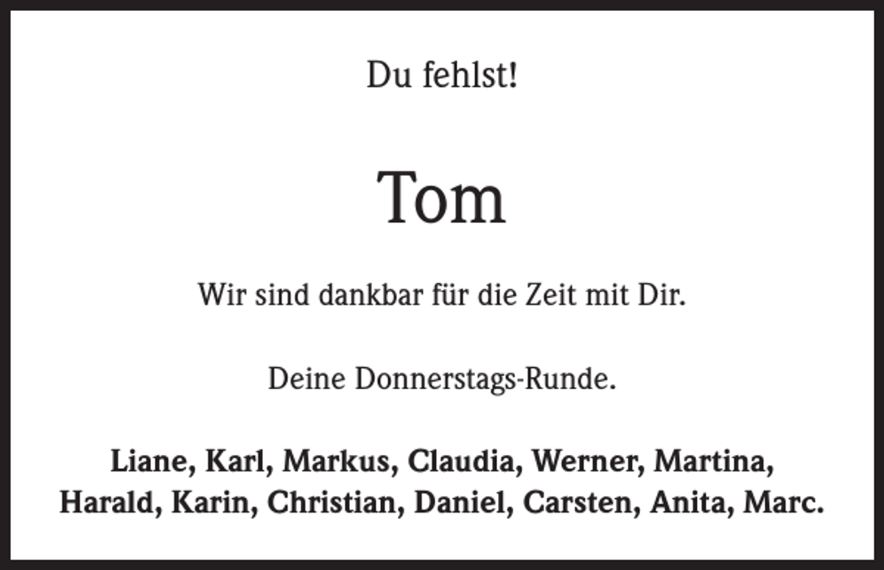 <p>Du fehlst!</p><p>Tom<br />Wir sind dankbar für die Zeit mit Dir.<br />Deine Donnerstags-Runde.<br />Liane, Karl, Markus, Claudia, Werner, Martina,<br />Harald, Karin, Christian, Daniel, Carsten, Anita, Marc.</p>
