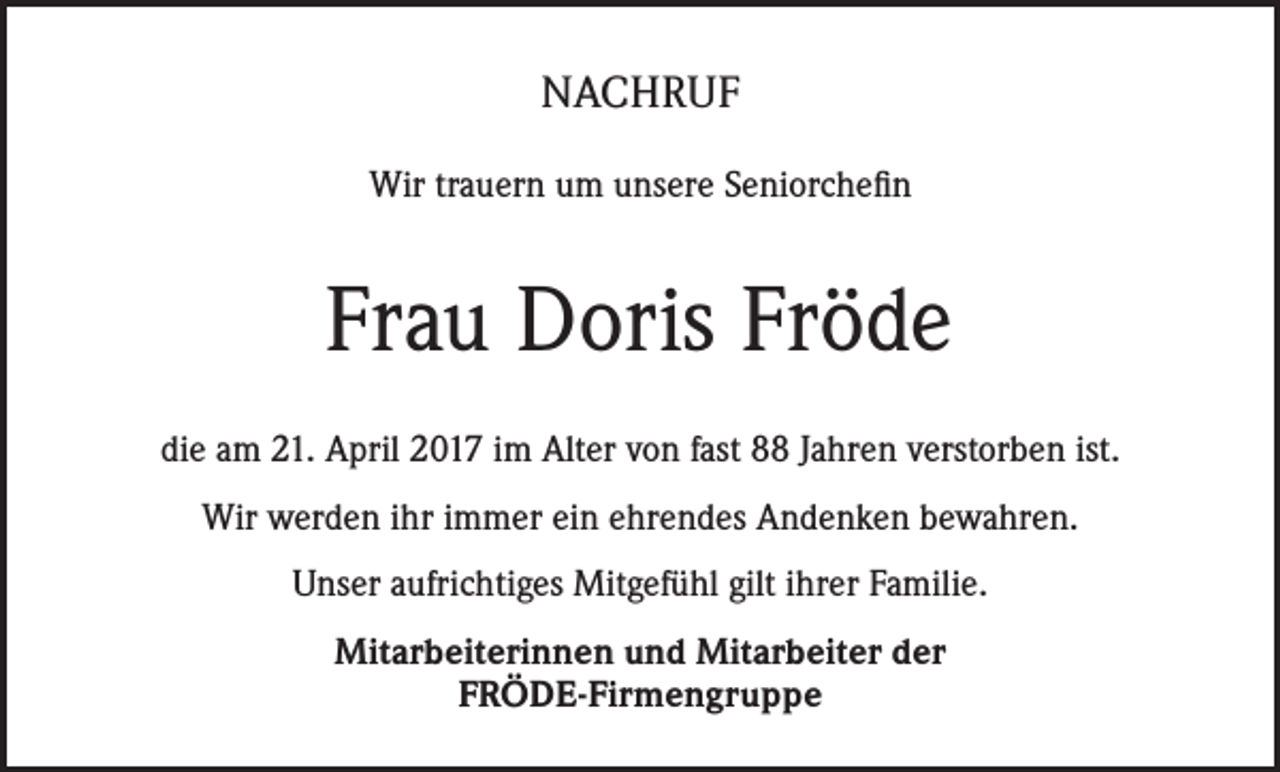 <p>NACHRUF<br />Wir trauern um unsere Seniorchefin</p><p>Frau Doris Fröde<br />die am 21. April 2017 im Alter von fast 88 Jahren verstorben ist.<br />Wir werden ihr immer ein ehrendes Andenken bewahren.<br />Unser aufrichtiges Mitgefühl gilt ihrer Familie.<br />Mitarbeiterinnen und Mitarbeiter der<br />FRÖDE-Firmengruppe</p>