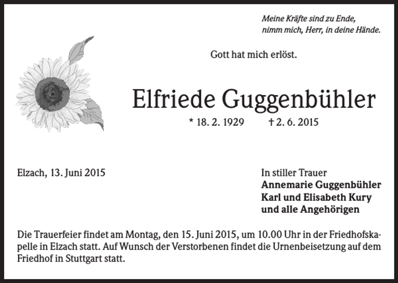<p>Meine Kräfte sind zu Ende,<br />nimm mich, Herr, in deine Hände.</p><p>Gott hat mich erlöst.</p><p>Elfriede Guggenbühler<br />* 18. 2. 1929</p><p>Elzach, 13. Juni 2015</p><p>† 2. 6. 2015</p><p>In stiller Trauer<br />Annemarie Guggenbühler<br />Karl und Elisabeth Kury<br />und alle Angehörigen</p><p>Die Trauerfeier findet am Montag, den 15. Juni 2015, um 10.00 Uhr in der Friedhofskapelle in Elzach statt. Auf Wunsch der Verstorbenen findet die Urnenbeisetzung auf dem<br />Friedhof in Stuttgart statt.</p>