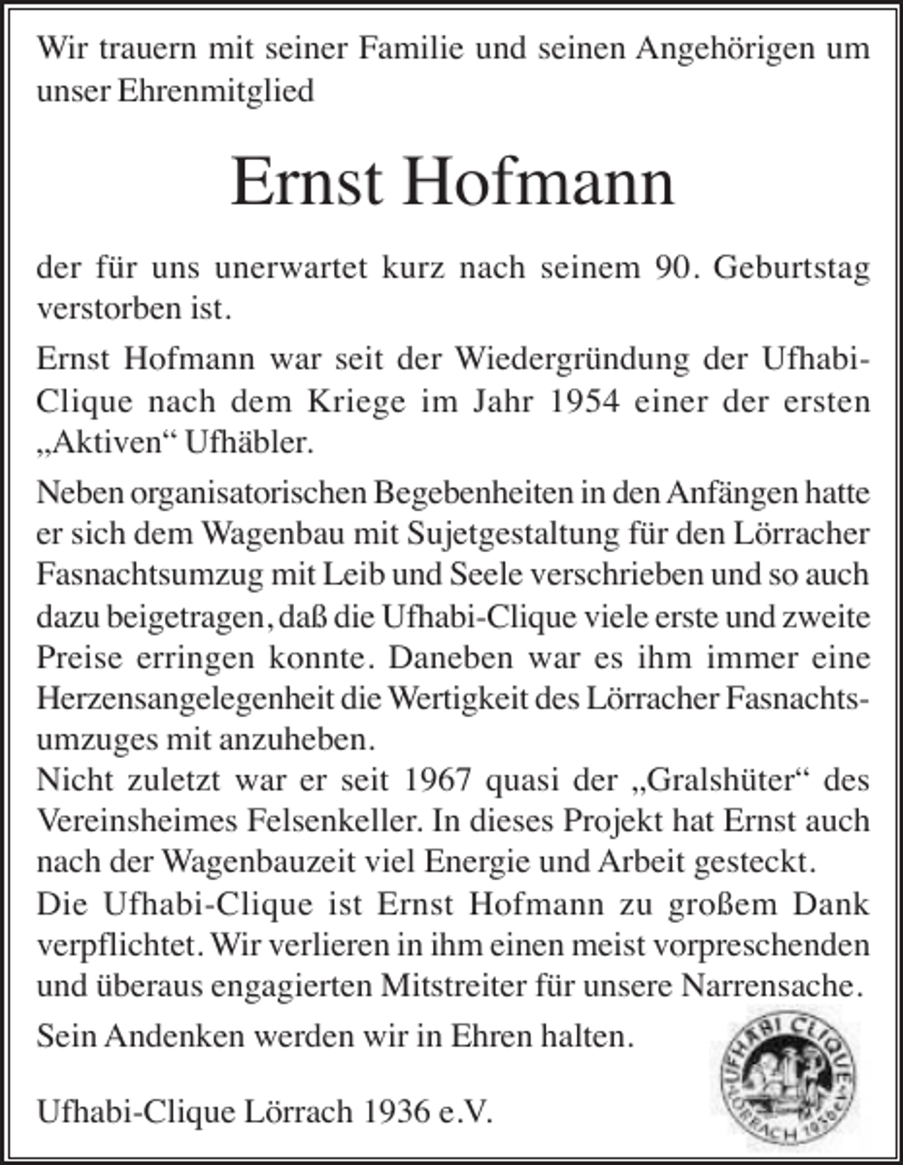 <p>Wir trauern mit seiner Familie und seinen Angehörigen um<br />unser Ehrenmitglied</p><p>Ernst Hofmann<br />der für uns unerwartet kurz nach seinem 90. Geburtstag<br />verstorben ist.<br />Ernst Hofmann war seit der Wiedergründung der UfhabiClique nach dem Kriege im Jahr 1954 einer der ersten<br />„Aktiven“ Ufhäbler.<br />Neben organisatorischen Begebenheiten in den Anfängen hatte<br />er sich dem Wagenbau mit Sujetgestaltung für den Lörracher<br />Fasnachtsumzug mit Leib und Seele verschrieben und so auch<br />dazu beigetragen, daß die Ufhabi-Clique viele erste und zweite<br />Preise erringen konnte. Daneben war es ihm immer eine<br />Herzensangelegenheit die Wertigkeit des Lörracher Fasnachtsumzuges mit anzuheben.<br />Nicht zuletzt war er seit 1967 quasi der „Gralshüter“ des<br />Vereinsheimes Felsenkeller. In dieses Projekt hat Ernst auch<br />nach der Wagenbauzeit viel Energie und Arbeit gesteckt.<br />Die Ufhabi-Clique ist Ernst Hofmann zu großem Dank<br />verpflichtet. Wir verlieren in ihm einen meist vorpreschenden<br />und überaus engagierten Mitstreiter für unsere Narrensache.<br />Sein Andenken werden wir in Ehren halten.<br />Ufhabi-Clique Lörrach 1936 e.V.</p>