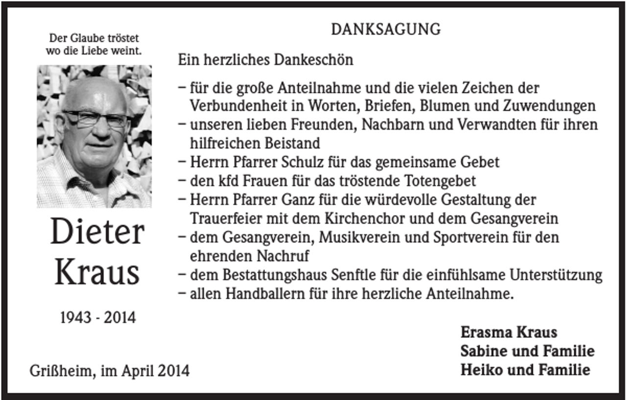 <p>Der Glaube tröstet<br />wo die Liebe weint.</p><p>Dieter<br />Kraus</p><p>DANKSAGUNG<br />Ein herzliches Dankeschön<br />– für die große Anteilnahme und die vielen Zeichen der<br />Verbundenheit in Worten, Briefen, Blumen und Zuwendungen<br />– unseren lieben Freunden, Nachbarn und Verwandten für ihren<br />hilfreichen Beistand<br />– Herrn Pfarrer Schulz für das gemeinsame Gebet<br />– den kfd Frauen für das tröstende Totengebet<br />– Herrn Pfarrer Ganz für die würdevolle Gestaltung der<br />Trauerfeier mit dem Kirchenchor und dem Gesangverein<br />– dem Gesangverein, Musikverein und Sportverein für den<br />ehrenden Nachruf<br />– dem Bestattungshaus Senftle für die einfühlsame Unterstützung<br />– allen Handballern für ihre herzliche Anteilnahme.</p><p>1943 - 2014<br />Grißheim, im April 2014</p><p>Erasma Kraus<br />Sabine und Familie<br />Heiko und Familie</p>