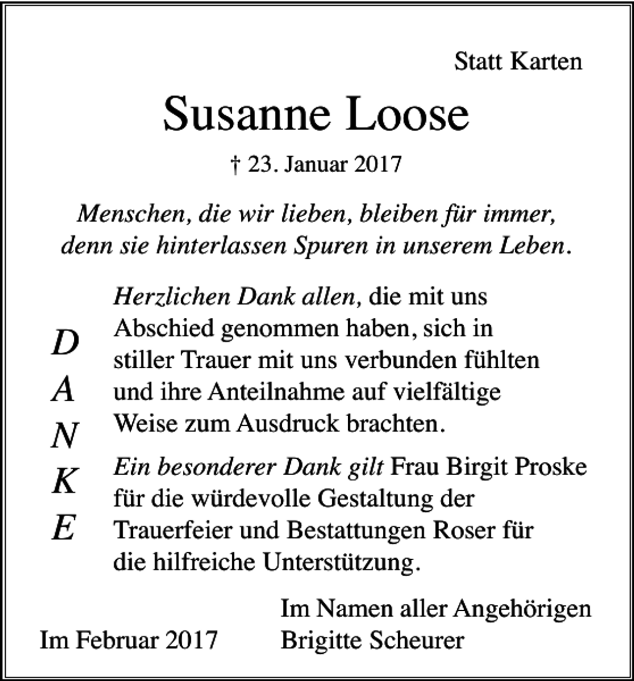 <p>Statt Karten</p><p>Susanne Loose<br />† 23. Januar 2017</p><p>Menschen, die wir lieben, bleiben für immer,<br />denn sie hinterlassen Spuren in unserem Leben.</p><p>D<br />A<br />N<br />K<br />E</p><p>Herzlichen Dank allen, die mit uns<br />Abschied genommen haben, sich in<br />stiller Trauer mit uns verbunden fühlten<br />und ihre Anteilnahme auf vielfältige<br />Weise zum Ausdruck brachten.<br />Ein besonderer Dank gilt Frau Birgit Proske<br />für die würdevolle Gestaltung der<br />Trauerfeier und Bestattungen Roser für<br />die hilfreiche Unterstützung.</p><p>Im Februar 2017</p><p>Im Namen aller Angehörigen<br />Brigitte Scheurer</p>