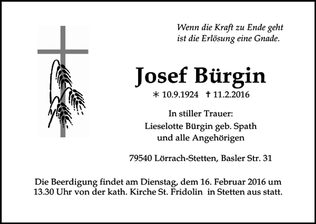 <p>Tod021.eps</p><p>Tod022</p><p>Tod023.eps</p><p>Tod024.t</p><p>Wenn die Kraft zu Ende geht<br />ist die Erlösung eine Gnade.</p><p>Josef Bürgin<br />! 10.9.1924 " 11.2.2016<br />In stiller Trauer:<br />Lieselotte Bürgin geb. Spath<br />und alle Angehörigen<br />Tod026.eps</p><p>Tod027.eps</p><p>Tod028.eps</p><p>79540 Lörrach-Stetten, Basler Str. 31</p><p>Tod029.e</p><p>Die Beerdigung findet am Dienstag, dem 16. Februar 2016 um<br />13.30 Uhr von der kath. Kirche St. Fridolin in Stetten aus statt.</p><p>TRA</p>