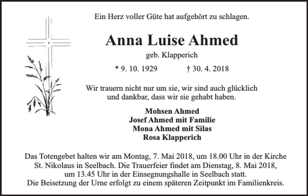 <p>Ein Herz voller Güte hat aufgehört zu schlagen.</p><p>Anna Luise Ahmed<br />geb. Klapperich</p><p>* 9. 10. 1929</p><p>† 30. 4. 2018</p><p>Wir trauern nicht nur um sie, wir sind auch glücklich<br />und dankbar, dass wir sie gehabt haben.<br />Mohsen Ahmed<br />Josef Ahmed mit Familie<br />Mona Ahmed mit Silas<br />Rosa Klapperich<br />Das Totengebet halten wir am Montag, 7. Mai 2018, um 18.00 Uhr in der Kirche<br />St. Nikolaus in Seelbach. Die Trauerfeier findet am Dienstag, 8. Mai 2018,<br />um 13.45 Uhr in der Einsegnungshalle in Seelbach statt.<br />Die Beisetzung der Urne erfolgt zu einem späteren Zeitpunkt im Familienkreis.</p>