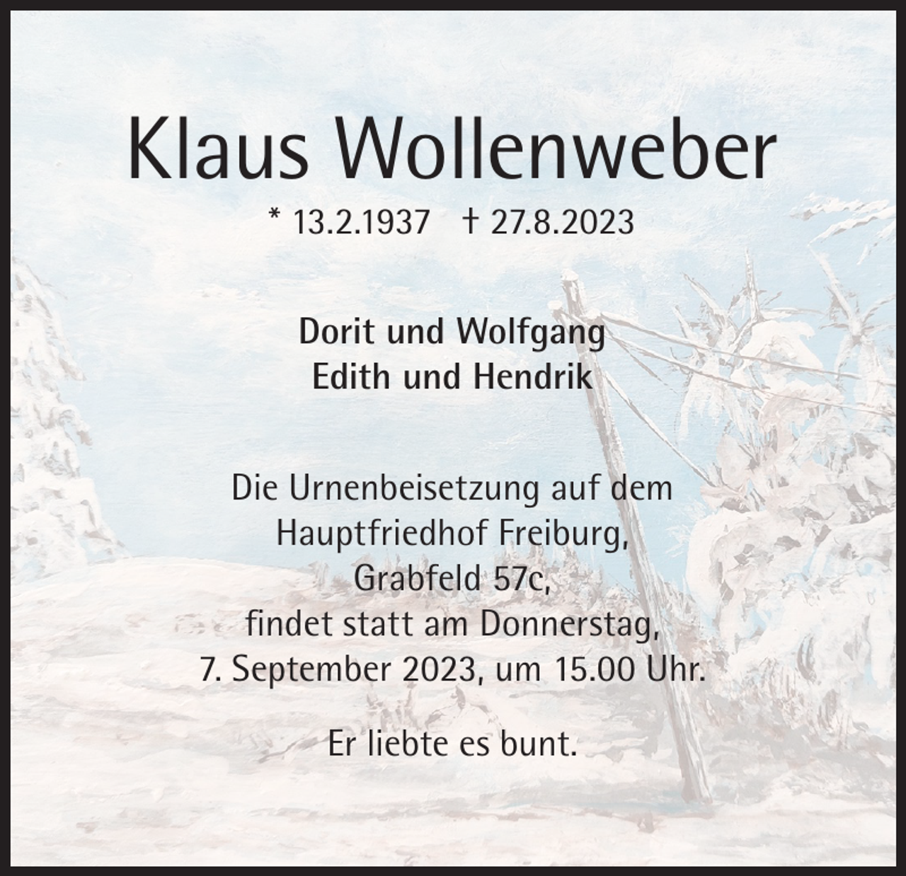<p>Klaus Wollenweber<br />* 13.2.1937 † 27.8.2023<br />Dorit und Wolfgang<br />Edith und Hendrik<br />Die Urnenbeisetzung auf dem<br />Hauptfriedhof Freiburg,<br />Grabfeld 57c,<br />findet statt am Donnerstag,<br />7. September 2023, um 15.00 Uhr.<br />Er liebte es bunt.</p>