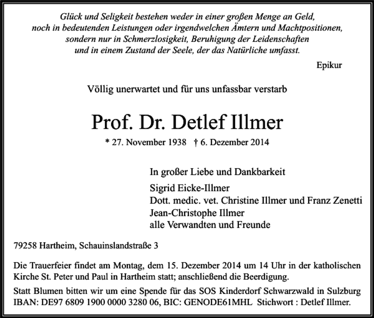 <p>Glück und Seligkeit bestehen weder in einer großen Menge an Geld,<br />noch in bedeutenden Leistungen oder irgendwelchen Ämtern und Machtpositionen,<br />sondern nur in Schmerzlosigkeit, Beruhigung der Leidenschaften<br />und in einem Zustand der Seele, der das Natürliche umfasst.<br />Epikur</p><p>Völlig unerwartet und für uns unfassbar verstarb</p><p>Prof. Dr. Detlef Illmer<br />* 27. November 1938 † 6. Dezember 2014</p><p>In großer Liebe und Dankbarkeit<br />Sigrid Eicke-Illmer<br />Dott. medic. vet. Christine Illmer und Franz Zenetti<br />Jean-Christophe Illmer<br />alle Verwandten und Freunde<br />79258 Hartheim, Schauinslandstraße 3<br />Die Trauerfeier findet am Montag, dem 15. Dezember 2014 um 14 Uhr in der katholischen<br />Kirche St. Peter und Paul in Hartheim statt; anschließend die Beerdigung.<br />Statt Blumen bitten wir um eine Spende für das SOS Kinderdorf Schwarzwald in Sulzburg<br />IBAN: DE97 6809 1900 3286, BIC: GENODE61MHL Stichwort : Detlef Illmer.</p>