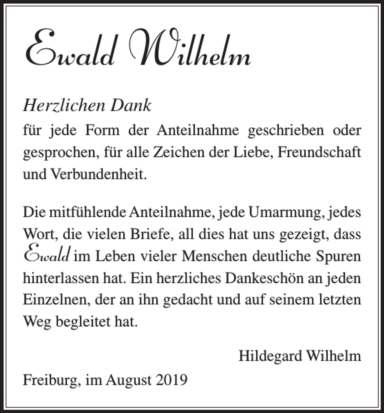 <p>Ewald Wilhelm<br />Herzlichen Dank<br />für jede Form der Anteilnahme geschrieben oder<br />­gesprochen, für alle Zeichen der Liebe, Freundschaft<br />und Verbundenheit.<br />Die mitfühlende Anteilnahme, jede Umarmung, j­ edes<br />Wort, die vielen Briefe, all dies hat uns gezeigt, dass<br />im Leben vieler Menschen deutliche Spuren<br />hinterlassen hat. Ein herzliches Dankeschön an jeden<br />Einzelnen, der an ihn gedacht und auf seinem letzten<br />Weg begleitet hat.</p><p>Ewald</p><p>Freiburg, im August 2019</p><p>Hildegard Wilhelm</p>