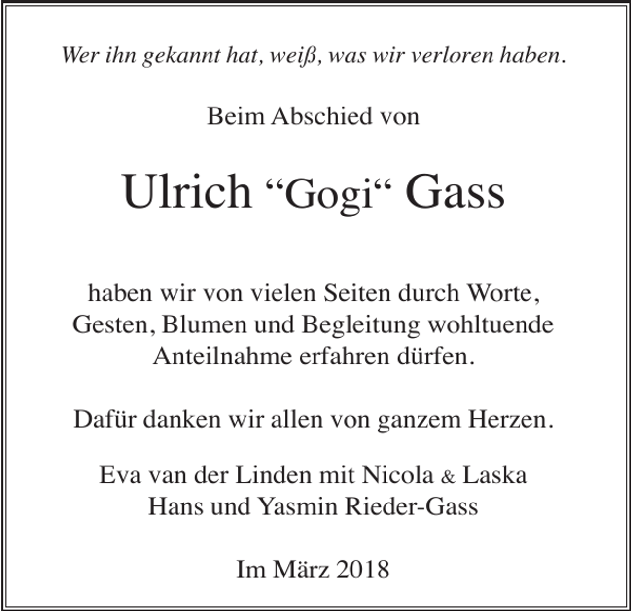 <p>Wer ihn gekannt hat, weiß, was wir verloren haben.</p><p>Beim Abschied von</p><p>Ulrich “Gogi“ Gass<br />haben wir von vielen Seiten durch Worte,<br />Gesten, Blumen und Begleitung wohltuende<br />Anteilnahme erfahren dürfen.<br />Dafür danken wir allen von ganzem Herzen.<br />Eva van der Linden mit Nicola &amp; Laska<br />Hans und Yasmin Rieder-Gass<br />Im März 2018</p>